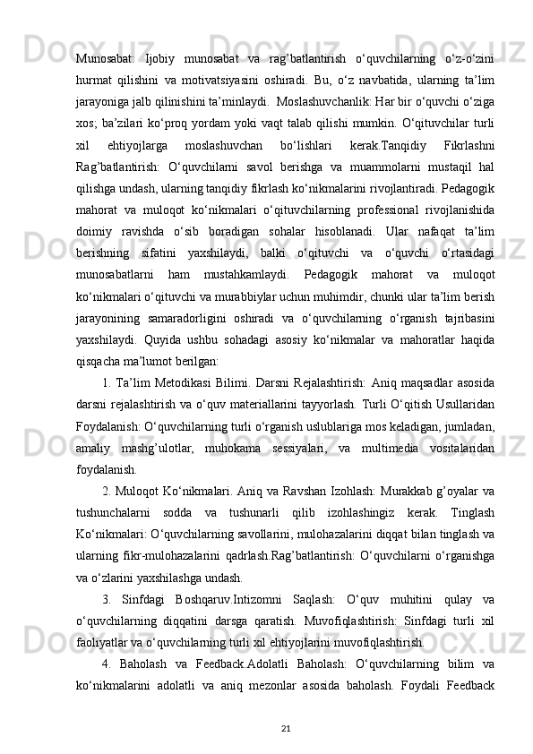 Munosabat:   Ijobiy   munosabat   va   rag’batlantirish   o‘quvchilarning   o‘z-o‘zini
hurmat   qilishini   va   motivatsiyasini   oshiradi.   Bu,   o‘z   navbatida,   ularning   ta’lim
jarayoniga jalb qilinishini ta’minlaydi.  Moslashuvchanlik: Har bir o‘quvchi o‘ziga
xos;   ba’zilari   ko‘proq  yordam   yoki   vaqt   talab   qilishi   mumkin.  O‘qituvchilar   turli
xil   ehtiyojlarga   moslashuvchan   bo‘lishlari   kerak.Tanqidiy   Fikrlashni
Rag’batlantirish:   O‘quvchilarni   savol   berishga   va   muammolarni   mustaqil   hal
qilishga undash, ularning tanqidiy fikrlash ko‘nikmalarini rivojlantiradi. Pedagogik
mahorat   va   muloqot   ko‘nikmalari   o‘qituvchilarning   professional   rivojlanishida
doimiy   ravishda   o‘sib   boradigan   sohalar   hisoblanadi.   Ular   nafaqat   ta’lim
berishning   sifatini   yaxshilaydi,   balki   o‘qituvchi   va   o‘quvchi   o‘rtasidagi
munosabatlarni   ham   mustahkamlaydi.   Pedagogik   mahorat   va   muloqot
ko‘nikmalari o‘qituvchi va murabbiylar uchun muhimdir, chunki ular ta’lim berish
jarayonining   samaradorligini   oshiradi   va   o‘quvchilarning   o‘rganish   tajribasini
yaxshilaydi.   Quyida   ushbu   sohadagi   asosiy   ko‘nikmalar   va   mahoratlar   haqida
qisqacha ma’lumot berilgan:
1.   Ta’lim   Metodikasi   Bilimi.   Darsni   Rejalashtirish:   Aniq   maqsadlar   asosida
darsni rejalashtirish va o‘quv materiallarini  tayyorlash. Turli  O‘qitish Usullaridan
Foydalanish: O‘quvchilarning turli o‘rganish uslublariga mos keladigan, jumladan,
amaliy   mashg’ulotlar,   muhokama   sessiyalari,   va   multimedia   vositalaridan
foydalanish.
2. Muloqot  Ko‘nikmalari. Aniq va Ravshan Izohlash:  Murakkab g’oyalar va
tushunchalarni   sodda   va   tushunarli   qilib   izohlashingiz   kerak.   Tinglash
Ko‘nikmalari: O‘quvchilarning savollarini, mulohazalarini diqqat bilan tinglash va
ularning   fikr-mulohazalarini   qadrlash.Rag’batlantirish:   O‘quvchilarni   o‘rganishga
va o‘zlarini yaxshilashga undash.
3.   Sinfdagi   Boshqaruv.Intizomni   Saqlash:   O‘quv   muhitini   qulay   va
o‘quvchilarning   diqqatini   darsga   qaratish.   Muvofiqlashtirish:   Sinfdagi   turli   xil
faoliyatlar va o‘quvchilarning turli xil ehtiyojlarini muvofiqlashtirish.
4.   Baholash   va   Feedback.Adolatli   Baholash:   O‘quvchilarning   bilim   va
ko‘nikmalarini   adolatli   va   aniq   mezonlar   asosida   baholash.   Foydali   Feedback
21 