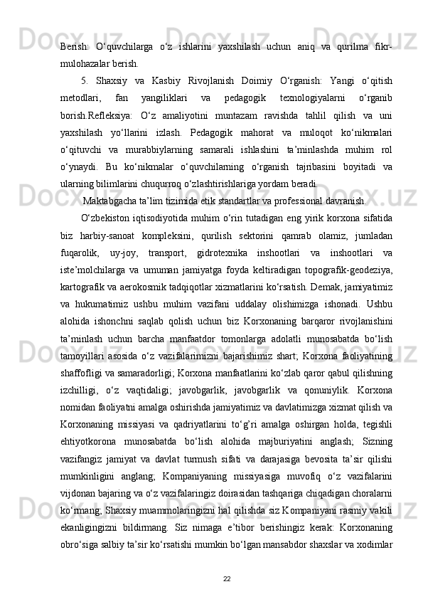 Berish:   O‘quvchilarga   o‘z   ishlarini   yaxshilash   uchun   aniq   va   qurilma   fikr-
mulohazalar berish.
5.   Shaxsiy   va   Kasbiy   Rivojlanish   Doimiy   O‘rganish:   Yangi   o‘qitish
metodlari,   fan   yangiliklari   va   pedagogik   texnologiyalarni   o‘rganib
borish.Refleksiya:   O‘z   amaliyotini   muntazam   ravishda   tahlil   qilish   va   uni
yaxshilash   yo‘llarini   izlash.   Pedagogik   mahorat   va   muloqot   ko‘nikmalari
o‘qituvchi   va   murabbiylarning   samarali   ishlashini   ta’minlashda   muhim   rol
o‘ynaydi.   Bu   ko‘nikmalar   o‘quvchilarning   o‘rganish   tajribasini   boyitadi   va
ularning bilimlarini chuqurroq o‘zlashtirishlariga yordam beradi.
  Maktabgacha ta’lim tizimida etik standartlar va professional davranish.
O‘zbekiston   iqtisodiyotida   muhim   o‘rin   tutadigan   eng   yirik   korxona   sifatida
biz   harbiy-sanoat   kompleksini,   qurilish   sektorini   qamrab   olamiz,   jumladan
fuqarolik,   uy-joy,   transport,   gidrotexnika   inshootlari   va   inshootlari   va
iste’molchilarga   va   umuman   jamiyatga   foyda   keltiradigan   topografik-geodeziya,
kartografik va aerokosmik tadqiqotlar xizmatlarini ko‘rsatish. Demak, jamiyatimiz
va   hukumatimiz   ushbu   muhim   vazifani   uddalay   olishimizga   ishonadi.   Ushbu
alohida   ishonchni   saqlab   qolish   uchun   biz   Korxonaning   barqaror   rivojlanishini
ta’minlash   uchun   barcha   manfaatdor   tomonlarga   adolatli   munosabatda   bo‘lish
tamoyillari   asosida   o‘z   vazifalarimizni   bajarishimiz   shart;   Korxona   faoliyatining
shaffofligi va samaradorligi; Korxona manfaatlarini ko‘zlab qaror qabul qilishning
izchilligi,   o‘z   vaqtidaligi;   javobgarlik,   javobgarlik   va   qonuniylik.   Korxona
nomidan faoliyatni amalga oshirishda jamiyatimiz va davlatimizga xizmat qilish va
Korxonaning   missiyasi   va   qadriyatlarini   to‘g’ri   amalga   oshirgan   holda,   tegishli
ehtiyotkorona   munosabatda   bo‘lish   alohida   majburiyatini   anglash;   Sizning
vazifangiz   jamiyat   va   davlat   turmush   sifati   va   darajasiga   bevosita   ta’sir   qilishi
mumkinligini   anglang;   Kompaniyaning   missiyasiga   muvofiq   o‘z   vazifalarini
vijdonan bajaring va o‘z vazifalaringiz doirasidan tashqariga chiqadigan choralarni
ko‘rmang; Shaxsiy muammolaringizni hal qilishda siz Kompaniyani rasmiy vakili
ekanligingizni   bildirmang.   Siz   nimaga   e’tibor   berishingiz   kerak:   Korxonaning
obro‘siga salbiy ta’sir ko‘rsatishi mumkin bo‘lgan mansabdor shaxslar va xodimlar
22