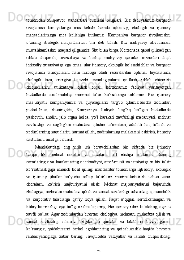 tomonidan   xulq-atvor   standartlari   buzilishi   belgilari.   Biz   faoliyatimiz   barqaror
rivojlanish   tamoyillariga   mos   kelishi   hamda   iqtisodiy,   ekologik   va   ijtimoiy
maqsadlarimizga   mos   kelishiga   intilamiz.   Kompaniya   barqaror   rivojlanishni
o‘zining   strategik   maqsadlaridan   biri   deb   biladi.   Biz   moliyaviy   ahvolimizni
mustahkamlashni maqsad qilganmiz. Shu bilan birga, Korxonada qabul qilinadigan
ishlab   chiqarish,   investitsiya   va   boshqa   moliyaviy   qarorlar   mezonlari   faqat
iqtisodiy xususiyatga  ega emas, ular ijtimoiy, ekologik ko‘rsatkichlar  va barqaror
rivojlanish   tamoyillarini   ham   hisobga   oladi   resurslardan   optimal   foydalanish,
ekologik   toza,   energiya   tejovchi   texnologiyalarni   qo‘llash,   ishlab   chiqarish
chiqindilarini   utilizatsiya   qilish   orqali   korxonamiz   faoliyat   yuritayotgan
hududlarda   atrof-muhitga   minimal   ta’sir   ko‘rsatishga   intilamiz   .Biz   ijtimoiy
mas’uliyatli   kompaniyamiz   va   quyidagilarni   targ’ib   qilamiz:barcha   xodimlar,
pudratchilar,   shuningdek,   Kompaniya   faoliyati   bog’liq   bo‘lgan   hududlarda
yashovchi   aholini   jalb   etgan   holda,   yo‘l   harakati   xavfsizligi   madaniyati,   mehnat
xavfsizligi   va   sog’lig’ini   muhofaza   qilishni   ta’minlash;   adolatli   haq   to‘lash   va
xodimlarning huquqlarini hurmat qilish, xodimlarning malakasini oshirish, ijtimoiy
dasturlarni amalga oshirish.
Mamlakatdagi   eng   yirik   ish   beruvchilardan   biri   sifatida   biz   ijtimoiy
barqarorlik,   mehnat   nizolari   va   nizolarni   hal   etishga   intilamiz.   Sizning
qarorlaringiz  va   harakatlaringiz   iqtisodiyot,   atrof-muhit   va  jamiyatga   salbiy   ta’sir
ko‘rsatmasligiga   ishonch   hosil   qiling;   manfaatdor   tomonlarga   iqtisodiy,   ekologik
va   ijtimoiy   jihatlar   bo‘yicha   salbiy   ta’sirlarni   minimallashtirish   uchun   zarur
choralarni   ko‘rish   majburiyatini   olish;   Mehnat   majburiyatlarini   bajarishda
ekologiya, mehnatni muhofaza qilish va sanoat xavfsizligi sohasidagi qonunchilik
va   korporativ   talablarga   qat’iy   rioya   qilish;   Faqat   o‘qigan,   sertifikatlangan   va
tibbiy ko‘rinishga  ega  bo‘lgan ishni  bajaring. Har   qanday ishni  to‘xtating, agar   u
xavfli bo‘lsa; Agar xodimlardan birortasi ekologiya, mehnatni muhofaza qilish va
sanoat   xavfsizligi   sohasida   belgilangan   qoidalar   va   talablarni   buzayotganini
ko‘rsangiz,   qoidabuzarni   darhol   ogohlantiring   va   qoidabuzarlik   haqida   bevosita
rahbariyatingizga   xabar   bering;   Favqulodda   vaziyatlar   va   ishlab   chiqarishdagi
23 