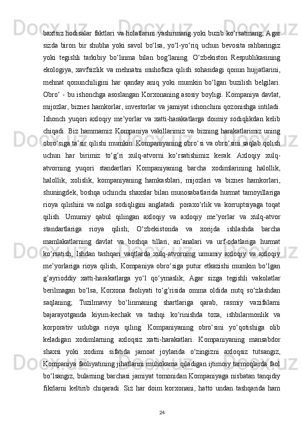 baxtsiz hodisalar  faktlari va holatlarini yashirmang yoki buzib ko‘rsatmang;  Agar
sizda   biron   bir   shubha   yoki   savol   bo‘lsa,   yo‘l-yo‘riq   uchun   bevosita   rahbaringiz
yoki   tegishli   tarkibiy   bo‘linma   bilan   bog’laning.   O‘zbekiston   Respublikasining
ekologiya,   xavfsizlik   va   mehnatni   muhofaza   qilish   sohasidagi   qonun   hujjatlarini,
mehnat   qonunchiligini   har   qanday   aniq   yoki   mumkin   bo‘lgan   buzilish   belgilari.
Obro‘ - bu ishonchga asoslangan  Korxonaning asosiy boyligi. Kompaniya davlat,
mijozlar,   biznes   hamkorlar,   investorlar   va   jamiyat   ishonchini   qozonishga   intiladi.
Ishonch   yuqori   axloqiy   me’yorlar   va   xatti-harakatlarga   doimiy   sodiqlikdan   kelib
chiqadi.  Biz   hammamiz   Kompaniya   vakillarimiz   va   bizning  harakatlarimiz  uning
obro‘siga ta’sir qilishi mumkin. Kompaniyaning obro‘si va obro‘sini saqlab qolish
uchun   har   birimiz   to‘g’ri   xulq-atvorni   ko‘rsatishimiz   kerak.   Axloqiy   xulq-
atvorning   yuqori   standartlari   Kompaniyaning   barcha   xodimlarining   halollik,
halollik,   xolislik,   kompaniyaning   hamkasblari,   mijozlari   va   biznes   hamkorlari,
shuningdek, boshqa uchinchi shaxslar bilan munosabatlarida hurmat tamoyillariga
rioya   qilishini   va   nolga   sodiqligini   anglatadi.   poraxo‘rlik   va   korruptsiyaga   toqat
qilish.   Umumiy   qabul   qilingan   axloqiy   va   axloqiy   me’yorlar   va   xulq-atvor
standartlariga   rioya   qilish;   O‘zbekistonda   va   xorijda   ishlashda   barcha
mamlakatlarning   davlat   va   boshqa   tillari,   an’analari   va   urf-odatlariga   hurmat
ko‘rsatish;   Ishdan   tashqari   vaqtlarda   xulq-atvorning   umumiy   axloqiy   va   axloqiy
me’yorlariga   rioya   qilish,   Kompaniya   obro‘siga   putur   etkazishi   mumkin   bo‘lgan
g’ayrioddiy   xatti-harakatlarga   yo‘l   qo‘ymaslik;   Agar   sizga   tegishli   vakolatlar
berilmagan   bo‘lsa,   Korxona   faoliyati   to‘g’risida   omma   oldida   nutq   so‘zlashdan
saqlaning;   Tuzilmaviy   bo‘linmaning   shartlariga   qarab,   rasmiy   vazifalarni
bajarayotganda   kiyim-kechak   va   tashqi   ko‘rinishda   toza,   ishbilarmonlik   va
korporativ   uslubga   rioya   qiling.   Kompaniyaning   obro‘sini   yo‘qotishiga   olib
keladigan   xodimlarning   axloqsiz   xatti-harakatlari.   Kompaniyaning   mansabdor
shaxsi   yoki   xodimi   sifatida   jamoat   joylarida   o‘zingizni   axloqsiz   tutsangiz,
Kompaniya faoliyatining jihatlarini muhokama qiladigan ijtimoiy tarmoqlarda faol
bo‘lsangiz, bularning barchasi  jamiyat tomonidan Kompaniyaga nisbatan tanqidiy
fikrlarni   keltirib   chiqaradi.   Siz   har   doim   korxonani,   hatto   undan   tashqarida   ham
24