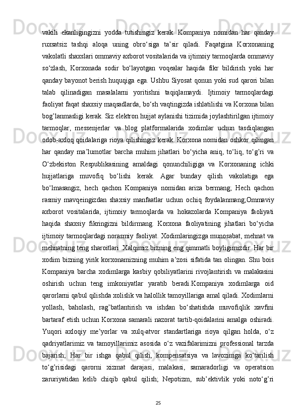 vakili   ekanligingizni   yodda   tutishingiz   kerak.   Kompaniya   nomidan   har   qanday
ruxsatsiz   tashqi   aloqa   uning   obro‘siga   ta’sir   qiladi.   Faqatgina   Korxonaning
vakolatli shaxslari ommaviy axborot vositalarida va ijtimoiy tarmoqlarda ommaviy
so‘zlash,   Korxonada   sodir   bo‘layotgan   voqealar   haqida   fikr   bildirish   yoki   har
qanday bayonot  berish huquqiga ega.  Ushbu Siyosat  qonun yoki  sud qarori  bilan
talab   qilinadigan   masalalarni   yoritishni   taqiqlamaydi.   Ijtimoiy   tarmoqlardagi
faoliyat faqat shaxsiy maqsadlarda, bo‘sh vaqtingizda ishlatilishi va Korxona bilan
bog’lanmasligi kerak. Siz elektron hujjat aylanishi tizimida joylashtirilgan ijtimoiy
tarmoqlar,   messenjerlar   va   blog   platformalarida   xodimlar   uchun   tasdiqlangan
odob-axloq qoidalariga rioya qilishingiz kerak. Korxona nomidan oshkor qilingan
har   qanday   ma’lumotlar   barcha   muhim   jihatlari   bo‘yicha   aniq,   to‘liq,   to‘g’ri   va
O‘zbekiston   Respublikasining   amaldagi   qonunchiligiga   va   Korxonaning   ichki
hujjatlariga   muvofiq   bo‘lishi   kerak.   Agar   bunday   qilish   vakolatiga   ega
bo‘lmasangiz,   hech   qachon   Kompaniya   nomidan   ariza   bermang;   Hech   qachon
rasmiy   mavqeingizdan   shaxsiy   manfaatlar   uchun   ochiq   foydalanmang;Ommaviy
axborot   vositalarida,   ijtimoiy   tarmoqlarda   va   hokazolarda   Kompaniya   faoliyati
haqida   shaxsiy   fikringizni   bildirmang.   Korxona   faoliyatining   jihatlari   bo‘yicha
ijtimoiy tarmoqlardagi norasmiy faoliyat. Xodimlaringizga munosabat, mehnat va
mehnatning teng sharoitlari .Xalqimiz bizning eng qimmatli boyligimizdir. Har bir
xodim  bizning  yirik  korxonamizning  muhim   a’zosi   sifatida tan  olingan.  Shu  bois
Kompaniya   barcha   xodimlarga   kasbiy   qobiliyatlarini   rivojlantirish   va   malakasini
oshirish   uchun   teng   imkoniyatlar   yaratib   beradi.Kompaniya   xodimlarga   oid
qarorlarni qabul qilishda xolislik va halollik tamoyillariga amal qiladi. Xodimlarni
yollash,   baholash,   rag’batlantirish   va   ishdan   bo‘shatishda   muvofiqlik   xavfini
bartaraf   etish   uchun   Korxona   samarali   nazorat   tartib-qoidalarini   amalga   oshiradi.
Yuqori   axloqiy   me’yorlar   va   xulq-atvor   standartlariga   rioya   qilgan   holda,   o‘z
qadriyatlarimiz   va   tamoyillarimiz   asosida   o‘z   vazifalarimizni   professional   tarzda
bajarish;   Har   bir   ishga   qabul   qilish,   kompensatsiya   va   lavozimga   ko‘tarilish
to‘g’risidagi   qarorni   xizmat   darajasi,   malakasi,   samaradorligi   va   operatsion
zaruriyatidan   kelib   chiqib   qabul   qilish;   Nepotizm,   sub’ektivlik   yoki   noto‘g’ri
25 