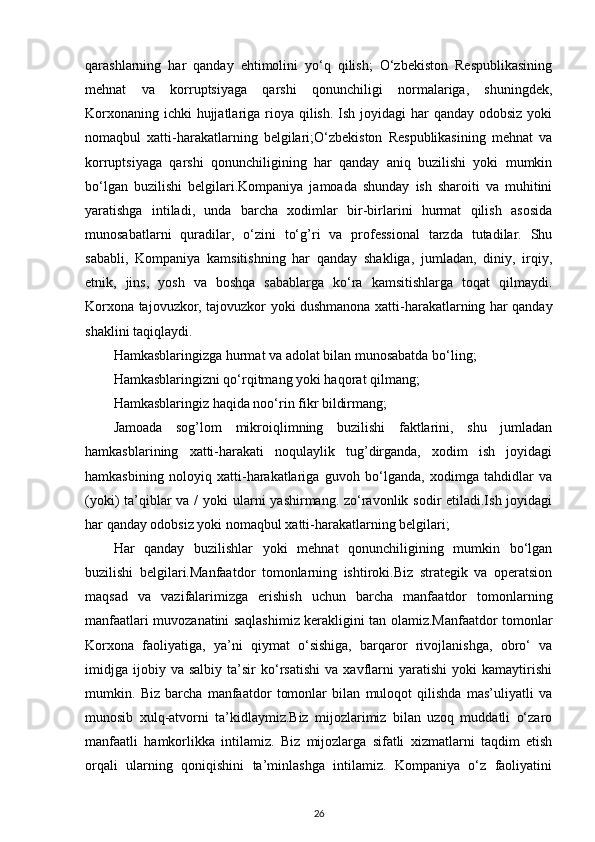 qarashlarning   har   qanday   ehtimolini   yo‘q   qilish;   O‘zbekiston   Respublikasining
mehnat   va   korruptsiyaga   qarshi   qonunchiligi   normalariga,   shuningdek,
Korxonaning ichki  hujjatlariga rioya qilish. Ish joyidagi  har  qanday odobsiz yoki
nomaqbul   xatti-harakatlarning   belgilari;O‘zbekiston   Respublikasining   mehnat   va
korruptsiyaga   qarshi   qonunchiligining   har   qanday   aniq   buzilishi   yoki   mumkin
bo‘lgan   buzilishi   belgilari.Kompaniya   jamoada   shunday   ish   sharoiti   va   muhitini
yaratishga   intiladi,   unda   barcha   xodimlar   bir-birlarini   hurmat   qilish   asosida
munosabatlarni   quradilar,   o‘zini   to‘g’ri   va   professional   tarzda   tutadilar.   Shu
sababli,   Kompaniya   kamsitishning   har   qanday   shakliga,   jumladan,   diniy,   irqiy,
etnik,   jins,   yosh   va   boshqa   sabablarga   ko‘ra   kamsitishlarga   toqat   qilmaydi.
Korxona tajovuzkor, tajovuzkor yoki dushmanona xatti-harakatlarning har qanday
shaklini taqiqlaydi.
Hamkasblaringizga hurmat va adolat bilan munosabatda bo‘ling;
Hamkasblaringizni qo‘rqitmang yoki haqorat qilmang;
Hamkasblaringiz haqida noo‘rin fikr bildirmang;
Jamoada   sog’lom   mikroiqlimning   buzilishi   faktlarini,   shu   jumladan
hamkasblarining   xatti-harakati   noqulaylik   tug’dirganda,   xodim   ish   joyidagi
hamkasbining   noloyiq   xatti-harakatlariga   guvoh   bo‘lganda,   xodimga   tahdidlar   va
(yoki) ta’qiblar va / yoki  ularni  yashirmang. zo‘ravonlik sodir  etiladi.Ish joyidagi
har qanday odobsiz yoki nomaqbul xatti-harakatlarning belgilari;
Har   qanday   buzilishlar   yoki   mehnat   qonunchiligining   mumkin   bo‘lgan
buzilishi   belgilari.Manfaatdor   tomonlarning   ishtiroki.Biz   strategik   va   operatsion
maqsad   va   vazifalarimizga   erishish   uchun   barcha   manfaatdor   tomonlarning
manfaatlari muvozanatini saqlashimiz kerakligini tan olamiz.Manfaatdor tomonlar
Korxona   faoliyatiga,   ya’ni   qiymat   o‘sishiga,   barqaror   rivojlanishga,   obro‘   va
imidjga   ijobiy  va   salbiy   ta’sir   ko‘rsatishi   va  xavflarni   yaratishi   yoki   kamaytirishi
mumkin.   Biz   barcha   manfaatdor   tomonlar   bilan   muloqot   qilishda   mas’uliyatli   va
munosib   xulq-atvorni   ta’kidlaymiz.Biz   mijozlarimiz   bilan   uzoq   muddatli   o‘zaro
manfaatli   hamkorlikka   intilamiz.   Biz   mijozlarga   sifatli   xizmatlarni   taqdim   etish
orqali   ularning   qoniqishini   ta’minlashga   intilamiz.   Kompaniya   o‘z   faoliyatini
26 