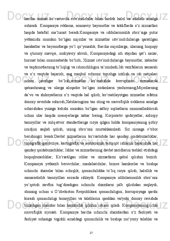 barcha   xizmat   ko‘rsatuvchi   iste’molchilar   bilan   birdek   halol   va   adolatli   amalga
oshiradi.   Kompaniya   reklama,   ommaviy   bayonotlar   va   takliflarda   o‘z   xizmatlari
haqida   batafsil   ma’lumot   beradi.Kompaniya   va   ishbilarmonlik   obro‘siga   putur
yetkazishi   mumkin   bo‘lgan   mijozlar   va   xizmatlar   iste’molchilariga   qaratilgan
harakatlar   va   bayonotlarga   yo‘l   qo‘ymaslik;   Barcha   mijozlarga,   ularning   huquqiy
va   ijtimoiy   mavqei,   moliyaviy   ahvoli,   Kompaniyadagi   ish   stajidan   qat’i   nazar,
hurmat   bilan   munosabatda   bo‘lish;   Xizmat   iste’molchilariga   bayonotlar,   xabarlar
va taqdimotlarning to‘liqligi va ishonchliligini ta’minlash;Ish vazifalarini samarali
va   o‘z   vaqtida   bajarish,   eng   maqbul   echimni   topishga   intilish   va   ish   natijalari
uchun   javobgar   bo‘lish;xizmatlar   ko‘rsatishda   korruptsion   sxemalarda
qatnashmang   va   ularga   aloqador   bo‘lgan   xodimlarni   yashirmang;Mijozlarning
da’vo   va   shikoyatlarini   o‘z   vaqtida   hal   qilish,   ko‘rsatilayotgan   xizmatlar   sifatini
doimiy ravishda  oshirish;Xatolaringizni  tan oling va muvofiqlik risklarini  amalga
oshirishdan   yuzaga   kelishi   mumkin   bo‘lgan   salbiy   oqibatlarni   minimallashtirish
uchun   ular   haqida   menejerlarga   xabar   bering;   Korporativ   qadriyatlar,   axloqiy
tamoyillar   va   xulq-atvor   standartlariga   rioya   qilgan   holda   kompaniyaning   ijobiy
imidjini   saqlab   qolish,   uning   obro‘sini   mustahkamlash.   Siz   nimaga   e’tibor
berishingiz   kerak:Davlat   xizmatlarini   ko‘rsatishda   har   qanday   qoidabuzarliklar;
topografik-geodeziya,   kartografik   va   aerokosmik   tadqiqot   ishlarini   bajarishda   har
qanday qoidabuzarliklar; Ishlar va xizmatlarning davlat xaridlarini tashkil etishdagi
huquqbuzarliklar;   Ko‘rsatilgan   ishlar   va   xizmatlarni   qabul   qilishni   buzish.
Kompaniya   yetkazib   beruvchilar,   maslahatchilar,   biznes   hamkorlar   va   boshqa
uchinchi   shaxslar   bilan   ochiqlik,   qonunchilikka   to‘liq   rioya   qilish,   halollik   va
samaradorlik   tamoyillari   asosida   ishlaydi.   Kompaniya   ishbilarmonlik   obro‘sini
yo‘qotish   xavfini   tug’diradigan   uchinchi   shaxslarni   jalb   qilishdan   saqlaydi,
shuning   uchun   u   O‘zbekiston   Respublikasi   qonunchiligini,   korrupsiyaga   qarshi
kurash   qonunchiligi   tamoyillari   va   talablarini   qasddan   va/yoki   doimiy   ravishda
buzadigan   shaxslar   bilan   hamkorlik   qilishni   istisno   qiladi.   Kompaniyaning   ichki
muvofiqlik   siyosati.   Kompaniya   barcha   uchinchi   shaxslardan   o‘z   faoliyati   va
faoliyat   sohasiga   tegishli   amaldagi   qonunchilik   va   boshqa   me’yoriy   talablar   va
27 