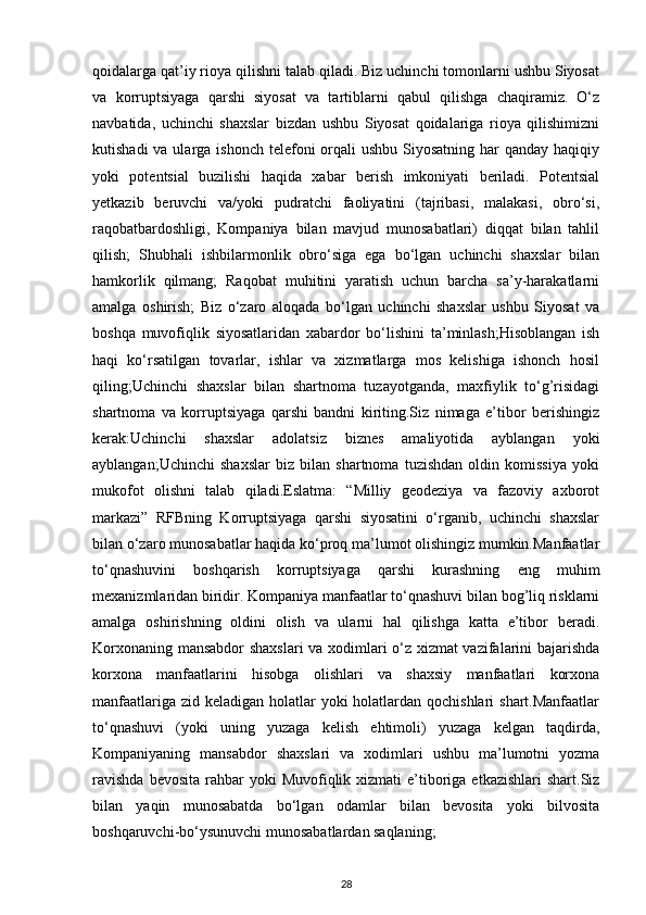 qoidalarga qat’iy rioya qilishni talab qiladi. Biz uchinchi tomonlarni ushbu Siyosat
va   korruptsiyaga   qarshi   siyosat   va   tartiblarni   qabul   qilishga   chaqiramiz.   O‘z
navbatida,   uchinchi   shaxslar   bizdan   ushbu   Siyosat   qoidalariga   rioya   qilishimizni
kutishadi  va ularga ishonch  telefoni  orqali  ushbu  Siyosatning  har  qanday haqiqiy
yoki   potentsial   buzilishi   haqida   xabar   berish   imkoniyati   beriladi.   Potentsial
yetkazib   beruvchi   va/yoki   pudratchi   faoliyatini   (tajribasi,   malakasi,   obro‘si,
raqobatbardoshligi,   Kompaniya   bilan   mavjud   munosabatlari)   diqqat   bilan   tahlil
qilish;   Shubhali   ishbilarmonlik   obro‘siga   ega   bo‘lgan   uchinchi   shaxslar   bilan
hamkorlik   qilmang;   Raqobat   muhitini   yaratish   uchun   barcha   sa’y-harakatlarni
amalga   oshirish;   Biz   o‘zaro   aloqada   bo‘lgan   uchinchi   shaxslar   ushbu   Siyosat   va
boshqa   muvofiqlik   siyosatlaridan   xabardor   bo‘lishini   ta’minlash;Hisoblangan   ish
haqi   ko‘rsatilgan   tovarlar,   ishlar   va   xizmatlarga   mos   kelishiga   ishonch   hosil
qiling;Uchinchi   shaxslar   bilan   shartnoma   tuzayotganda,   maxfiylik   to‘g’risidagi
shartnoma   va   korruptsiyaga   qarshi   bandni   kiriting.Siz   nimaga   e’tibor   berishingiz
kerak:Uchinchi   shaxslar   adolatsiz   biznes   amaliyotida   ayblangan   yoki
ayblangan;Uchinchi   shaxslar   biz   bilan   shartnoma   tuzishdan   oldin   komissiya   yoki
mukofot   olishni   talab   qiladi.Eslatma:   “Milliy   geodeziya   va   fazoviy   axborot
markazi”   RFBning   Korruptsiyaga   qarshi   siyosatini   o‘rganib,   uchinchi   shaxslar
bilan o‘zaro munosabatlar haqida ko‘proq ma’lumot olishingiz mumkin.Manfaatlar
to‘qnashuvini   boshqarish   korruptsiyaga   qarshi   kurashning   eng   muhim
mexanizmlaridan biridir. Kompaniya manfaatlar to‘qnashuvi bilan bog’liq risklarni
amalga   oshirishning   oldini   olish   va   ularni   hal   qilishga   katta   e’tibor   beradi.
Korxonaning mansabdor shaxslari  va xodimlari o‘z xizmat vazifalarini bajarishda
korxona   manfaatlarini   hisobga   olishlari   va   shaxsiy   manfaatlari   korxona
manfaatlariga zid keladigan holatlar  yoki  holatlardan qochishlari  shart.Manfaatlar
to‘qnashuvi   (yoki   uning   yuzaga   kelish   ehtimoli)   yuzaga   kelgan   taqdirda,
Kompaniyaning   mansabdor   shaxslari   va   xodimlari   ushbu   ma’lumotni   yozma
ravishda   bevosita  rahbar   yoki  Muvofiqlik  xizmati  e’tiboriga  etkazishlari   shart.Siz
bilan   yaqin   munosabatda   bo‘lgan   odamlar   bilan   bevosita   yoki   bilvosita
boshqaruvchi-bo‘ysunuvchi munosabatlardan saqlaning;
28 