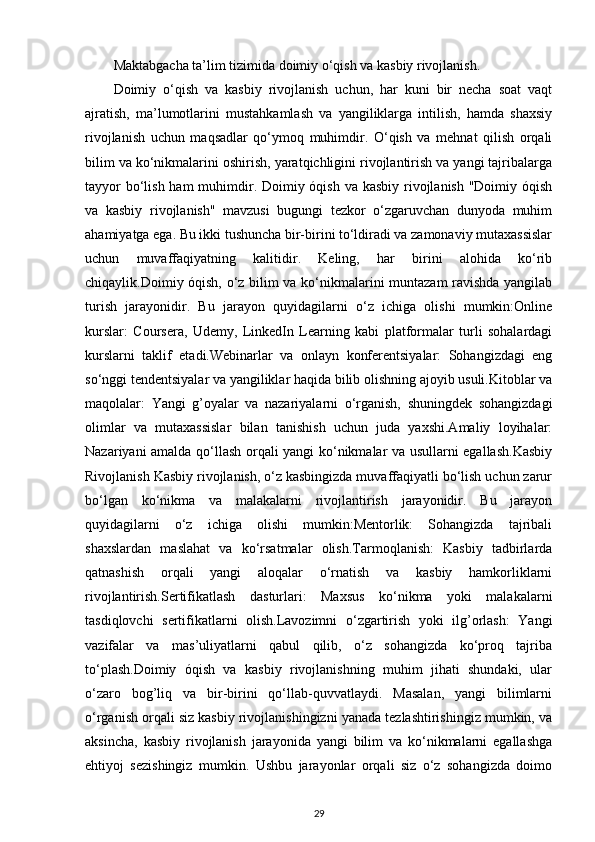 Maktabgacha ta’lim tizimida doimiy o‘qish va kasbiy rivojlanish. 
Doimiy   o‘qish   va   kasbiy   rivojlanish   uchun,   har   kuni   bir   necha   soat   vaqt
ajratish,   ma’lumotlarini   mustahkamlash   va   yangiliklarga   intilish,   hamda   shaxsiy
rivojlanish   uchun   maqsadlar   qo‘ymoq   muhimdir.   O‘qish   va   mehnat   qilish   orqali
bilim va ko‘nikmalarini oshirish, yaratqichligini rivojlantirish va yangi tajribalarga
tayyor  bo‘lish ham  muhimdir. Doimiy óqish va kasbiy rivojlanish "Doimiy óqish
va   kasbiy   rivojlanish"   mavzusi   bugungi   tezkor   o‘zgaruvchan   dunyoda   muhim
ahamiyatga ega. Bu ikki tushuncha bir-birini to‘ldiradi va zamonaviy mutaxassislar
uchun   muvaffaqiyatning   kalitidir.   Keling,   har   birini   alohida   ko‘rib
chiqaylik.Doimiy óqish, o‘z bilim va ko‘nikmalarini muntazam ravishda yangilab
turish   jarayonidir.   Bu   jarayon   quyidagilarni   o‘z   ichiga   olishi   mumkin:Online
kurslar:   Coursera,   Udemy,   LinkedIn   Learning   kabi   platformalar   turli   sohalardagi
kurslarni   taklif   etadi.Webinarlar   va   onlayn   konferentsiyalar:   Sohangizdagi   eng
so‘nggi tendentsiyalar va yangiliklar haqida bilib olishning ajoyib usuli.Kitoblar va
maqolalar:   Yangi   g’oyalar   va   nazariyalarni   o‘rganish,   shuningdek   sohangizdagi
olimlar   va   mutaxassislar   bilan   tanishish   uchun   juda   yaxshi.Amaliy   loyihalar:
Nazariyani amalda qo‘llash orqali yangi ko‘nikmalar va usullarni egallash.Kasbiy
Rivojlanish Kasbiy rivojlanish, o‘z kasbingizda muvaffaqiyatli bo‘lish uchun zarur
bo‘lgan   ko‘nikma   va   malakalarni   rivojlantirish   jarayonidir.   Bu   jarayon
quyidagilarni   o‘z   ichiga   olishi   mumkin:Mentorlik:   Sohangizda   tajribali
shaxslardan   maslahat   va   ko‘rsatmalar   olish.Tarmoqlanish:   Kasbiy   tadbirlarda
qatnashish   orqali   yangi   aloqalar   o‘rnatish   va   kasbiy   hamkorliklarni
rivojlantirish.Sertifikatlash   dasturlari:   Maxsus   ko‘nikma   yoki   malakalarni
tasdiqlovchi   sertifikatlarni   olish.Lavozimni   o‘zgartirish   yoki   ilg’orlash:   Yangi
vazifalar   va   mas’uliyatlarni   qabul   qilib,   o‘z   sohangizda   ko‘proq   tajriba
to‘plash.Doimiy   óqish   va   kasbiy   rivojlanishning   muhim   jihati   shundaki,   ular
o‘zaro   bog’liq   va   bir-birini   qo‘llab-quvvatlaydi.   Masalan,   yangi   bilimlarni
o‘rganish orqali siz kasbiy rivojlanishingizni yanada tezlashtirishingiz mumkin, va
aksincha,   kasbiy   rivojlanish   jarayonida   yangi   bilim   va   ko‘nikmalarni   egallashga
ehtiyoj   sezishingiz   mumkin.   Ushbu   jarayonlar   orqali   siz   o‘z   sohangizda   doimo
29 