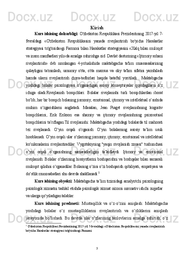 Kirish
Kurs ishining dolzarbligi:   O'zbekiston Respublikasi Prezidentining 2017-yil 7-
fevraldagi   «O'zbekiston   Respublikasini   yanada   rivojlantirish   bo'yicha   Harakatlar
strategiyasi to'g'risida»gi Farmoni bilan Harakatlar strategiyasini «Xalq bilan muloqot
va inson manfaatlari yili»da amalga oshirishga oid  Davlat dasturining «Ijtimoiy sohani
rivojlantirish»   deb   nomlangan   4-yo'nalishida   maktabgacha   ta'lim   muassasalarining
qulayligini   ta'minlash,   umumiy   o'rta,   o'rta   maxsus   va   oliy   ta'lim   sifatini   yaxshilash
hamda   ularni   rivojlantirish   chora-tadbirlari   haqida   batafsil   yoritiladi   .   Maktabgacha
yoshdagi   bolalar   psixologiyasi   o‘rganadigan   asosiy   konseptsiyalar   quyidagilarni   o‘z
ichiga   oladi:Rivojlanish   bosqichlari:   Bolalar   rivojlanishi   turli   bosqichlardan   iborat
bo‘lib, har bir bosqich bolaning jismoniy, emotsional, ijtimoiy va intellektual o‘sishida
muhim   o‘zgarishlarni   anglatadi.   Masalan,   Jean   Piaget   rivojlanishning   kognitiv
bosqichlarini,   Erik   Erikson   esa   shaxsiy   va   ijtimoiy   rivojlanishning   psixosotsial
bosqichlarini ta’riflagan.Til rivojlanishi: Maktabgacha yoshdagi bolalarda til mahorati
tez   rivojlanadi.   O‘yin   orqali   o‘rganish:   O‘yin   bolalarning   asosiy   ta’lim   usuli
hisoblanadi. O‘yin orqali ular o‘zlarining jismoniy, ijtimoiy, emotsional va intellektual
ko‘nikmalarini rivojlantiradilar. Vygotskiyning "yaqin rivojlanish zonasi" tushunchasi
o‘yin   orqali   o‘rganishning   samaradorligini   ta’kidlaydi.   Ijtimoiy   va   emotsional
rivojlanish: Bolalar o‘zlarining hissiyotlarini boshqarishni va boshqalar bilan samarali
muloqot qilishni o‘rganadilar. Bolaning o‘zini o‘zi boshqarish qobiliyati, empatiyasi va
do‘stlik munosabatlari shu davrda shakllanadi. 1
Kurs ishining obyekti:  Maktabgacha ta’lim tizimidagi amalyotchi psixologning
psixologik xizmatni tashkil etishda psixologik xizmat nizomi normativ ishchi xujjatlar
va ularga qo‘yiladigan talablar.  
Kurs   ishining   predmeti:   Mustaqillik   va   o‘z-o‘zini   aniqlash:   Maktabgacha
yoshdagi   bolalar   o‘z   mustaqilliklarini   rivojlantirish   va   o‘zliklarini   aniqlash
jarayonida bo‘lishadi. Bu davrda ular o‘zlarining tanlovlarini amalga oshirish, o‘z
1
  O'zbekiston Respublikasi Prezidentining 2017-yil 7-fevraldagi «O'zbekiston Respublikasini yanada rivojlantirish 
bo'yicha Harakatlar strategiyasi to'g'risida»gi Farmoni
3 