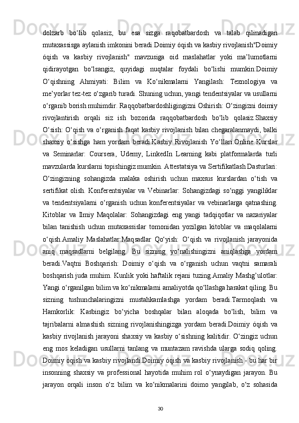 dolzarb   bo‘lib   qolasiz,   bu   esa   sizga   raqobatbardosh   va   talab   qilinadigan
mutaxassisga aylanish imkonini beradi.Doimiy óqish va kasbiy rivojlanish"Doimiy
óqish   va   kasbiy   rivojlanish"   mavzusiga   oid   maslahatlar   yoki   ma’lumotlarni
qidirayotgan   bo‘lsangiz,   quyidagi   nuqtalar   foydali   bo‘lishi   mumkin:Doimiy
O‘qishning   Ahmiyati:   Bilim   va   Ko‘nikmalarni   Yangilash:   Texnologiya   va
me’yorlar tez-tez o‘zgarib turadi. Shuning uchun, yangi tendentsiyalar va usullarni
o‘rganib borish muhimdir. Raqqobatbardoshligingizni Oshirish: O‘zingizni doimiy
rivojlantirish   orqali   siz   ish   bozorida   raqqobatbardosh   bo‘lib   qolasiz.Shaxsiy
O‘sish:  O‘qish va o‘rganish faqat  kasbiy rivojlanish bilan chegaralanmaydi, balki
shaxsiy   o‘sishga   ham   yordam   beradi.Kasbiy   Rivojlanish   Yo‘llari:Online   Kurslar
va   Seminarlar:   Coursera,   Udemy,   LinkedIn   Learning   kabi   platformalarda   turli
mavzularda kurslarni topishingiz mumkin. Attestatsiya va Sertifikatlash Dasturlari:
O‘zingizning   sohangizda   malaka   oshirish   uchun   maxsus   kurslardan   o‘tish   va
sertifikat   olish.   Konferentsiyalar   va   Vebinarlar:   Sohangizdagi   so‘nggi   yangiliklar
va   tendentsiyalarni   o‘rganish   uchun   konferentsiyalar   va   vebinarlarga   qatnashing.
Kitoblar   va   Ilmiy   Maqolalar:   Sohangizdagi   eng   yangi   tadqiqotlar   va   nazariyalar
bilan   tanishish   uchun   mutaxassislar   tomonidan   yozilgan   kitoblar   va   maqolalarni
o‘qish.Amaliy   Maslahatlar:Maqsadlar   Qo‘yish:   O‘qish   va   rivojlanish   jarayonida
aniq   maqsadlarni   belgilang.   Bu   sizning   yo‘nalishingizni   aniqlashga   yordam
beradi.Vaqtni   Boshqarish:   Doimiy   o‘qish   va   o‘rganish   uchun   vaqtni   samarali
boshqarish juda muhim. Kunlik yoki haftalik rejani  tuzing.Amaliy Mashg’ulotlar:
Yangi o‘rganilgan bilim va ko‘nikmalarni amaliyotda qo‘llashga harakat qiling. Bu
sizning   tushunchalaringizni   mustahkamlashga   yordam   beradi.Tarmoqlash   va
Hamkorlik:   Kasbingiz   bo‘yicha   boshqalar   bilan   aloqada   bo‘lish,   bilim   va
tajribalarni   almashish   sizning   rivojlanishingizga   yordam   beradi.Doimiy   óqish   va
kasbiy rivojlanish jarayoni  shaxsiy  va kasbiy  o‘sishning  kalitidir. O‘zingiz uchun
eng   mos   keladigan   usullarni   tanlang   va   muntazam   ravishda   ularga   sodiq   qoling.
Doimiy óqish va kasbiy rivojlandi.Doimiy óqish va kasbiy rivojlanish - bu har bir
insonning   shaxsiy   va   professional   hayotida   muhim   rol   o‘ynaydigan   jarayon.   Bu
jarayon   orqali   inson   o‘z   bilim   va   ko‘nikmalarini   doimo   yangilab,   o‘z   sohasida
30 