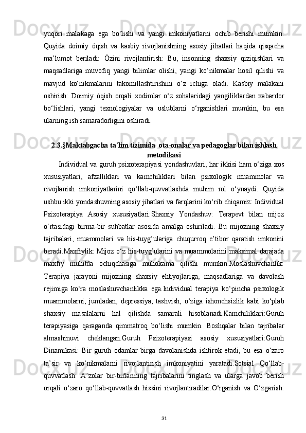 yuqori   malakaga   ega   bo‘lishi   va   yangi   imkoniyatlarni   ochib   berishi   mumkin.
Quyida   doimiy   óqish   va   kasbiy   rivojlanishning   asosiy   jihatlari   haqida   qisqacha
ma’lumot   beriladi:   Özini   rivojlantirish:   Bu,   insonning   shaxsiy   qiziqishlari   va
maqsadlariga   muvofiq   yangi   bilimlar   olishi,   yangi   ko‘nikmalar   hosil   qilishi   va
mavjud   ko‘nikmalarini   takomillashtirishini   o‘z   ichiga   oladi.   Kasbiy   malakani
oshirish:   Doimiy   óqish   orqali   xodimlar   o‘z   sohalaridagi   yangiliklardan   xabardor
bo‘lishlari,   yangi   texnologiyalar   va   uslublarni   o‘rganishlari   mumkin,   bu   esa
ularning ish samaradorligini oshiradi.
2.3.§Maktabgacha ta ’ lim tizimida  ota-onalar va pedagoglar bilan ishlash
metodikasi
Individual va guruh psixoterapiyasi yondashuvlari, har ikkisi ham o‘ziga xos
xususiyatlari,   afzalliklari   va   kamchiliklari   bilan   psixologik   muammolar   va
rivojlanish   imkoniyatlarini   qo‘llab-quvvatlashda   muhim   rol   o‘ynaydi.   Quyida
ushbu ikki yondashuvning asosiy jihatlari va farqlarini ko‘rib chiqamiz: Individual
Psixoterapiya   Asosiy   xususiyatlari:Shaxsiy   Yondashuv:   Terapevt   bilan   mijoz
o‘rtasidagi   birma-bir   suhbatlar   asosida   amalga   oshiriladi.   Bu   mijozning   shaxsiy
tajribalari,   muammolari   va   his-tuyg’ulariga   chuqurroq   e’tibor   qaratish   imkonini
beradi.Maxfiylik: Mijoz o‘z his-tuyg’ularini va muammolarini maksimal  darajada
maxfiy   muhitda   ochiqchasiga   muhokama   qilishi   mumkin.Moslashuvchanlik:
Terapiya   jarayoni   mijozning   shaxsiy   ehtiyojlariga,   maqsadlariga   va   davolash
rejimiga   ko‘ra   moslashuvchanlikka   ega.Individual   terapiya   ko‘pincha   psixologik
muammolarni,   jumladan,   depressiya,   tashvish,   o‘ziga   ishonchsizlik   kabi   ko‘plab
shaxsiy   masalalarni   hal   qilishda   samarali   hisoblanadi.Kamchiliklari:Guruh
terapiyasiga   qaraganda   qimmatroq   bo‘lishi   mumkin.   Boshqalar   bilan   tajribalar
almashinuvi   cheklangan.Guruh   Psixoterapiyasi   asosiy   xususiyatlari:Guruh
Dinamikasi:   Bir   guruh   odamlar   birga   davolanishda   ishtirok   etadi,   bu   esa   o‘zaro
ta’sir   va   ko‘nikmalarni   rivojlantirish   imkoniyatini   yaratadi.Sotsial   Qo‘llab-
quvvatlash:   A’zolar   bir-birlarining   tajribalarini   tinglash   va   ularga   javob   berish
orqali   o‘zaro   qo‘llab-quvvatlash   hissini   rivojlantiradilar.O‘rganish   va   O‘zgarish:
31 