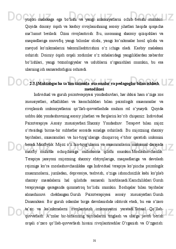 yuqori   malakaga   ega   bo‘lishi   va   yangi   imkoniyatlarni   ochib   berishi   mumkin.
Quyida   doimiy   óqish   va   kasbiy   rivojlanishning   asosiy   jihatlari   haqida   qisqacha
ma’lumot   beriladi:   Özini   rivojlantirish:   Bu,   insonning   shaxsiy   qiziqishlari   va
maqsadlariga   muvofiq   yangi   bilimlar   olishi,   yangi   ko‘nikmalar   hosil   qilishi   va
mavjud   ko‘nikmalarini   takomillashtirishini   o‘z   ichiga   oladi.   Kasbiy   malakani
oshirish:   Doimiy   óqish   orqali   xodimlar   o‘z   sohalaridagi   yangiliklardan   xabardor
bo‘lishlari,   yangi   texnologiyalar   va   uslublarni   o‘rganishlari   mumkin,   bu   esa
ularning ish samaradorligini oshiradi.
2.3.§Maktabgacha ta ’ lim tizimida  ota-onalar va pedagoglar bilan ishlash
metodikasi
Individual va guruh psixoterapiyasi yondashuvlari, har ikkisi ham o‘ziga xos
xususiyatlari,   afzalliklari   va   kamchiliklari   bilan   psixologik   muammolar   va
rivojlanish   imkoniyatlarini   qo‘llab-quvvatlashda   muhim   rol   o‘ynaydi.   Quyida
ushbu ikki yondashuvning asosiy jihatlari va farqlarini ko‘rib chiqamiz: Individual
Psixoterapiya   Asosiy   xususiyatlari:Shaxsiy   Yondashuv:   Terapevt   bilan   mijoz
o‘rtasidagi   birma-bir   suhbatlar   asosida   amalga   oshiriladi.   Bu   mijozning   shaxsiy
tajribalari,   muammolari   va   his-tuyg’ulariga   chuqurroq   e’tibor   qaratish   imkonini
beradi.Maxfiylik: Mijoz o‘z his-tuyg’ularini va muammolarini maksimal  darajada
maxfiy   muhitda   ochiqchasiga   muhokama   qilishi   mumkin.Moslashuvchanlik:
Terapiya   jarayoni   mijozning   shaxsiy   ehtiyojlariga,   maqsadlariga   va   davolash
rejimiga   ko‘ra   moslashuvchanlikka   ega.Individual   terapiya   ko‘pincha   psixologik
muammolarni,   jumladan,   depressiya,   tashvish,   o‘ziga   ishonchsizlik   kabi   ko‘plab
shaxsiy   masalalarni   hal   qilishda   samarali   hisoblanadi.Kamchiliklari:Guruh
terapiyasiga   qaraganda   qimmatroq   bo‘lishi   mumkin.   Boshqalar   bilan   tajribalar
almashinuvi   cheklangan.Guruh   Psixoterapiyasi   asosiy   xususiyatlari:Guruh
Dinamikasi:   Bir   guruh   odamlar   birga   davolanishda   ishtirok   etadi,   bu   esa   o‘zaro
ta’sir   va   ko‘nikmalarni   rivojlantirish   imkoniyatini   yaratadi.Sotsial   Qo‘llab-
quvvatlash:   A’zolar   bir-birlarining   tajribalarini   tinglash   va   ularga   javob   berish
orqali   o‘zaro   qo‘llab-quvvatlash   hissini   rivojlantiradilar.O‘rganish   va   O‘zgarish:
31