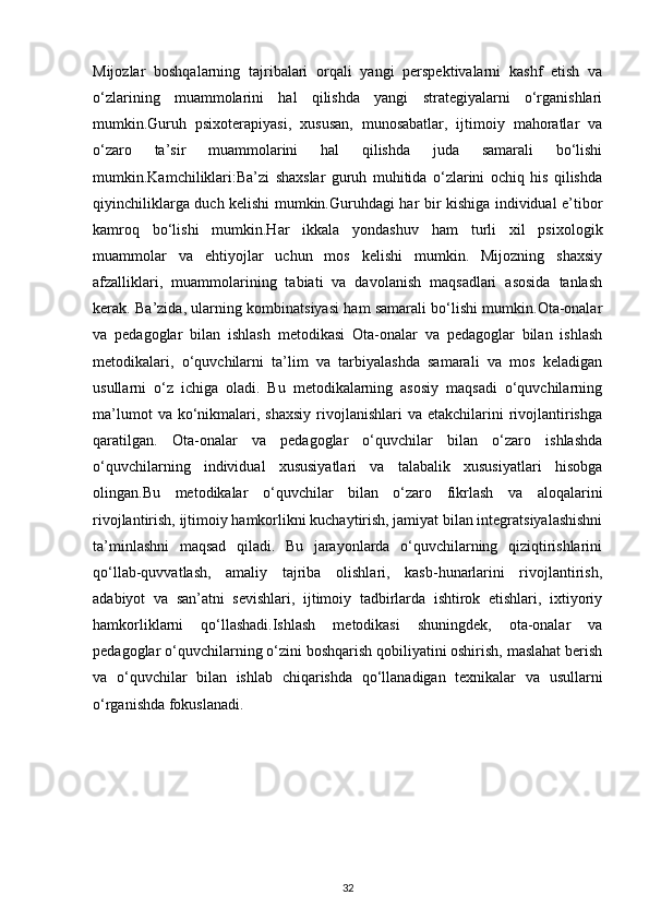 Mijozlar   boshqalarning   tajribalari   orqali   yangi   perspektivalarni   kashf   etish   va
o‘zlarining   muammolarini   hal   qilishda   yangi   strategiyalarni   o‘rganishlari
mumkin.Guruh   psixoterapiyasi,   xususan,   munosabatlar,   ijtimoiy   mahoratlar   va
o‘zaro   ta’sir   muammolarini   hal   qilishda   juda   samarali   bo‘lishi
mumkin.Kamchiliklari:Ba’zi   shaxslar   guruh   muhitida   o‘zlarini   ochiq   his   qilishda
qiyinchiliklarga duch kelishi mumkin.Guruhdagi har bir kishiga individual e’tibor
kamroq   bo‘lishi   mumkin.Har   ikkala   yondashuv   ham   turli   xil   psixologik
muammolar   va   ehtiyojlar   uchun   mos   kelishi   mumkin.   Mijozning   shaxsiy
afzalliklari,   muammolarining   tabiati   va   davolanish   maqsadlari   asosida   tanlash
kerak. Ba’zida, ularning kombinatsiyasi ham samarali bo‘lishi mumkin.Ota-onalar
va   pedagoglar   bilan   ishlash   metodikasi   Ota-onalar   va   pedagoglar   bilan   ishlash
metodikalari,   o‘quvchilarni   ta’lim   va   tarbiyalashda   samarali   va   mos   keladigan
usullarni   o‘z   ichiga   oladi.   Bu   metodikalarning   asosiy   maqsadi   o‘quvchilarning
ma’lumot   va ko‘nikmalari, shaxsiy   rivojlanishlari   va etakchilarini   rivojlantirishga
qaratilgan.   Ota-onalar   va   pedagoglar   o‘quvchilar   bilan   o‘zaro   ishlashda
o‘quvchilarning   individual   xususiyatlari   va   talabalik   xususiyatlari   hisobga
olingan.Bu   metodikalar   o‘quvchilar   bilan   o‘zaro   fikrlash   va   aloqalarini
rivojlantirish, ijtimoiy hamkorlikni kuchaytirish, jamiyat bilan integratsiyalashishni
ta’minlashni   maqsad   qiladi.   Bu   jarayonlarda   o‘quvchilarning   qiziqtirishlarini
qo‘llab-quvvatlash,   amaliy   tajriba   olishlari,   kasb-hunarlarini   rivojlantirish,
adabiyot   va   san’atni   sevishlari,   ijtimoiy   tadbirlarda   ishtirok   etishlari,   ixtiyoriy
hamkorliklarni   qo‘llashadi.Ishlash   metodikasi   shuningdek,   ota-onalar   va
pedagoglar o‘quvchilarning o‘zini boshqarish qobiliyatini oshirish, maslahat berish
va   o‘quvchilar   bilan   ishlab   chiqarishda   qo‘llanadigan   texnikalar   va   usullarni
o‘rganishda fokuslanadi.
                               
32 