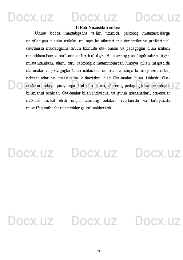 II Bob Yuzasidan xulosa
Ushbu   bobda   maktabgacha   ta’lim   tizimida   psixolog   mutaxassislarga
qo‘yiladigan   talablar   malaka   ,muloqot   ko‘nikmasi,etik   standartlar   va   professional
davrlanish   maktabgacha   ta’lim   tizimida   ota-   onalar   va   pedagoglar   bilan   ishlash
metodikasi haqida ma’lumotlar berib o‘tilgan. Bolalarning psixologik salomatligini
mustahkamlash,   ularni   turli   psixologik   muammolardan   himoya   qilish   maqsadida
ota-onalar   va   pedagoglar   bilan   ishlash   zarur.   Bu   o‘z   ichiga   ta’limiy   seminarlar,
uchrashuvlar   va   maslahatlar   o‘tkazishni   oladi.Ota-onalar   bilan   ishlash:   Ota-
onalarni   tarbiya   jarayoniga   faol   jalb   qilish,   ularning   pedagogik   va   psixologik
bilimlarini   oshirish.   Ota-onalar   bilan   individual   va   guruh   maslahatlari,   ota-onalar
maktabi   tashkil   etish   orqali   ularning   bolalari   rivojlanishi   va   tarbiyasida
muvaffaqiyatli ishtirok etishlariga ko‘maklashish.
                                                      
                                              
33