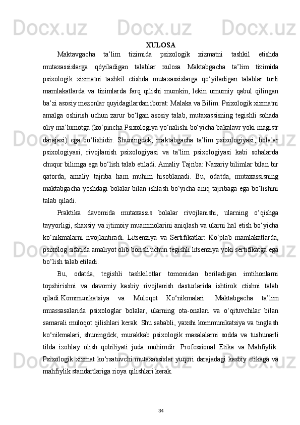 XULOSA
Maktavgacha   ta’lim   tizimida   psixologik   xizmatni   tashkil   etishda
mutaxassislarga   qóyiladigan   talablar   xulosa   Maktabgacha   ta’lim   tizimida
psixologik   xizmatni   tashkil   etishda   mutaxassislarga   qo‘yiladigan   talablar   turli
mamlakatlarda   va   tizimlarda   farq   qilishi   mumkin,   lekin   umumiy   qabul   qilingan
ba’zi asosiy mezonlar quyidagilardan iborat: Malaka va Bilim: Psixologik xizmatni
amalga  oshirish   uchun  zarur  bo‘lgan  asosiy   talab,  mutaxassisning   tegishli   sohada
oliy ma’lumotga (ko‘pincha Psixologiya yo‘nalishi bo‘yicha bakalavr yoki magistr
darajasi)   ega   bo‘lishidir.   Shuningdek,   maktabgacha   ta’lim   psixologiyasi,   bolalar
psixologiyasi,   rivojlanish   psixologiyasi   va   ta’lim   psixologiyasi   kabi   sohalarda
chuqur bilimga ega bo‘lish talab etiladi. Amaliy Tajriba: Nazariy bilimlar bilan bir
qatorda,   amaliy   tajriba   ham   muhim   hisoblanadi.   Bu,   odatda,   mutaxassisning
maktabgacha yoshdagi  bolalar bilan ishlash bo‘yicha aniq tajribaga ega bo‘lishini
talab qiladi. 
Praktika   davomida   mutaxassis   bolalar   rivojlanishi,   ularning   o‘qishga
tayyorligi, shaxsiy va ijtimoiy muammolarini aniqlash va ularni hal etish bo‘yicha
ko‘nikmalarni   rivojlantiradi.   Litsenziya   va   Sertifikatlar:   Ko‘plab   mamlakatlarda,
psixolog sifatida amaliyot olib borish uchun tegishli litsenziya yoki sertifikatga ega
bo‘lish talab etiladi. 
Bu,   odatda,   tegishli   tashkilotlar   tomonidan   beriladigan   imtihonlarni
topshirishni   va   davomiy   kasbiy   rivojlanish   dasturlarida   ishtirok   etishni   talab
qiladi.Kommunikatsiya   va   Muloqot   Ko‘nikmalari:   Maktabgacha   ta’lim
muassasalarida   psixologlar   bolalar,   ularning   ota-onalari   va   o‘qituvchilar   bilan
samarali muloqot qilishlari kerak. Shu sababli, yaxshi kommunikatsiya va tinglash
ko‘nikmalari,   shuningdek,   murakkab   psixologik   masalalarni   sodda   va   tushunarli
tilda   izohlay   olish   qobiliyati   juda   muhimdir.   Professional   Etika   va   Mahfiylik:
Psixologik xizmat ko‘rsatuvchi  mutaxassislar  yuqori darajadagi  kasbiy etikaga va
mahfiylik standartlariga rioya qilishlari kerak. 
34 