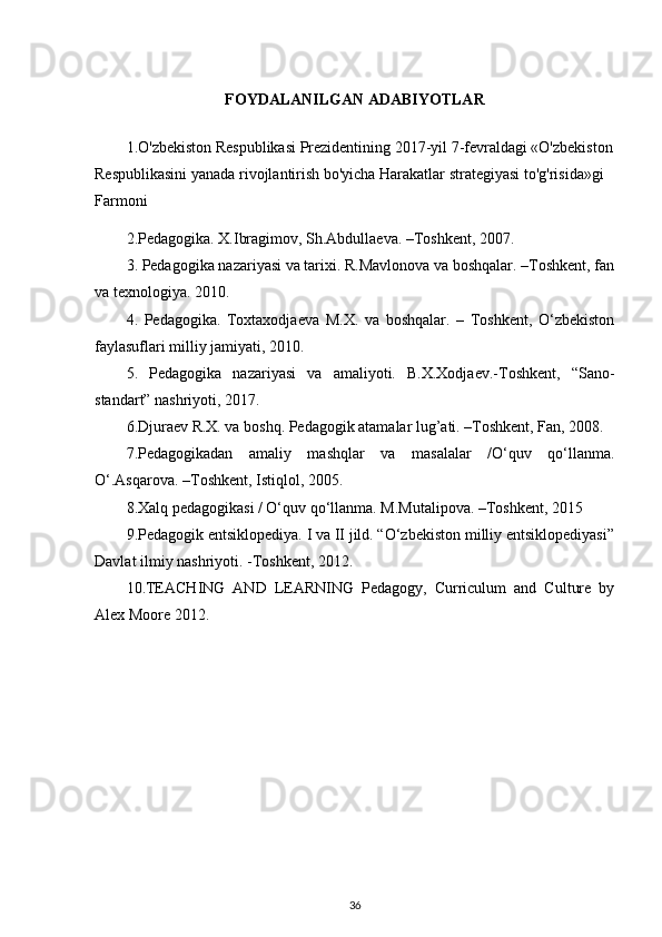 FOYDALANILGAN ADABIYOTLAR
1.O'zbekiston Respublikasi Prezidentining 2017-yil 7-fevraldagi «O'zbekiston
Respublikasini yanada rivojlantirish bo'yicha Harakatlar strategiyasi to'g'risida»gi 
Farmoni
2.Pedagogika. X.Ibragimov, Sh.Abdullaeva. –Toshkent, 2007.
3. Pedagogika nazariyasi va tarixi. R.Mavlonova va boshqalar. –Toshkent, fan
va texnologiya. 2010.
4.   Pedagogika.   Toxtaxodjaeva   M.X.   va   boshqalar.   –   Toshkent,   O‘zbekiston
faylasuflari milliy jamiyati, 2010.
5.   Pedagogika   nazariyasi   va   amaliyoti.   B.X.Xodjaev.-Toshkent,   “Sano-
standart” nashriyoti, 2017.
6.Djuraev R.X. va boshq. Pedagogik atamalar lug’ati. –Toshkent, Fan, 2008.
7.Pedagogikadan   amaliy   mashqlar   va   masalalar   /O‘quv   qo‘llanma.
O‘.Asqarova. –Toshkent, Istiqlol, 2005.
8.Xalq pedagogikasi / O‘quv qo‘llanma. M.Mutalipova. –Toshkent, 2015
9.Pedagogik entsiklopediya. I va II jild. “O‘zbekiston milliy entsiklopediyasi”
Davlat ilmiy nashriyoti. -Toshkent, 2012.
10.TEACHING   AND   LEARNING   Pedagogy,   Curriculum   and   Culture   by
Alex Moore 2012.
36 