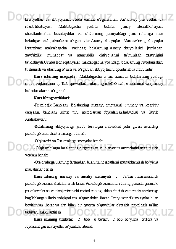 hissiyotlari   va   ehtiyojlarini   ifoda   etishni   o‘rganadilar.   An’anaviy   jins   rollari   va
identifikatsiyasi:   Maktabgacha   yoshda   bolalar   jinsiy   identifikatsiyani
shakllantirishni   boshlaydilar   va   o‘zlarining   jamiyatdagi   jins   rollariga   mos
keladigan   xulq-atvorlarni   o‘rganadilar.Asosiy   ehtiyojlar:   Maslow’ning   ehtiyojlar
ierarxiyasi   maktabgacha     yoshdagi   bolalarning   asosiy   ehtiyojlarini,   jumladan,
xavfsizlik,   muhabbat   va   mansublik   ehtiyojlarini   ta’minlash   zarurligini
ta’kidlaydi.Ushbu konseptsiyalar  maktabgacha yoshdagi bolalarning rivojlanishini
tushunish va ularning o‘sish va o‘rganish ehtiyojlarini qondirishda muhimdir.
Kurs   ishining   maqsadi   :   Maktabgacha   ta’lim   tizimida   bolalarning   yoshiga
mos rivojlanishini qo‘llab-quvvatlash, ularning intellektual, emotsional va ijtimoiy
ko‘nikmalarini o‘rganish..
Kurs ishing vazifalari: 
- Psixologik   Baholash:   Bolalarning   shaxsiy,   emotsional,   ijtimoiy   va   kognitiv
darajasini   baholash   uchun   turli   metodlardan   foydalanish.Individual   va   Guruh
Aralashuvlari: 
-Bolalarning   ehtiyojlariga   javob   beradigan   individual   yoki   guruh   asosidagi
psixologik aralashuvlar amalga oshirish.
-O‘qituvchi va Ota-onalarga tavsiyalar berish: 
- O‘qituvchilarga bolalarning o‘rganish va xulq-atvor muammolarini tushunishda
yordam berish; 
-Ota-onalarga ularning farzandlari bilan munosabatlarni mustahkamlash bo‘yicha
maslahatlar berish.  
Kurs   ishining   nazariy   va   amaliy   ahamiyati     :     Ta’lim   muassasalarida
psixologik xizmat shakillantirish tarixi. Psixologik xizmatida ishning psixodiagnnostik,
psixokorreksion va rivojlantiruvchi metodlarining ishlab chiqish va nazariy asoslashga
bag’ishlangan ilmiy tadqiqodlarni o‘tgazishdan iborat. Ilmiy-metodik tavsiyalar bilan
boyitishdan   iborat   va   shu   bilan   bir   qatorda   o‘quvchilar   o‘rtasida   psixologik   ta’lim
tarbiyani shakillantirish.
Kurs   ishining   tuzilishi:     2     bob     6   bo‘lim     2   bob   bo‘yicha     xulosa   va
foydalanilgan adabiyotlar ro‘yxatidan iborat.
4 