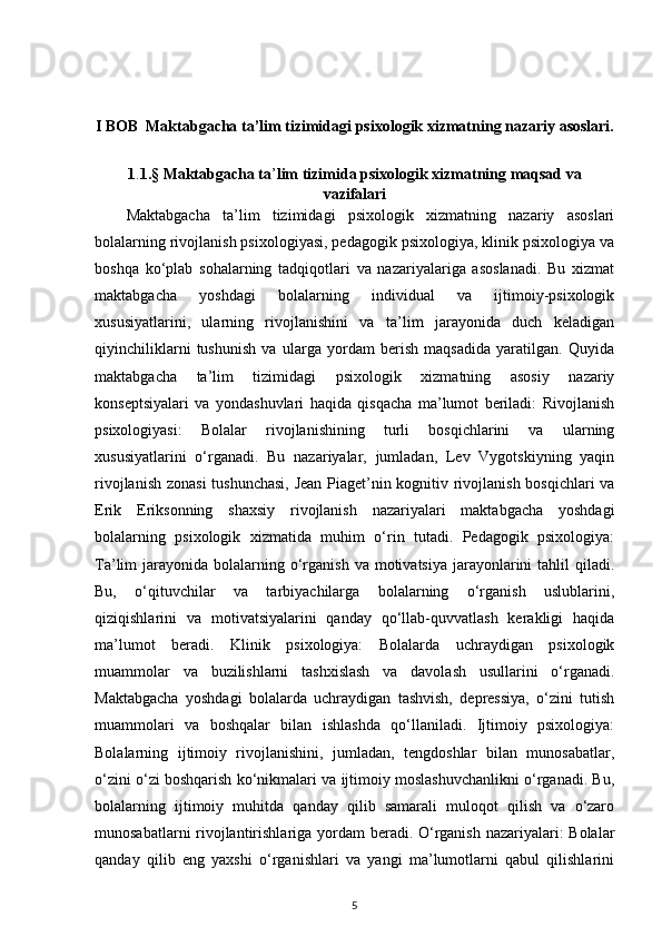 I BOB  Maktabgacha ta’lim tizimidagi psixologik xizmatning nazariy asoslari.
1 . 1.§ Maktabgacha ta ’ lim tizimida psixologik xizmatning maqsad va
vazifalari
Maktabgacha   ta’lim   tizimidagi   psixologik   xizmatning   nazariy   asoslari
bolalarning rivojlanish psixologiyasi, pedagogik psixologiya, klinik psixologiya va
boshqa   ko‘plab   sohalarning   tadqiqotlari   va   nazariyalariga   asoslanadi.   Bu   xizmat
maktabgacha   yoshdagi   bolalarning   individual   va   ijtimoiy-psixologik
xususiyatlarini,   ularning   rivojlanishini   va   ta’lim   jarayonida   duch   keladigan
qiyinchiliklarni   tushunish   va   ularga   yordam   berish   maqsadida   yaratilgan.   Quyida
maktabgacha   ta’lim   tizimidagi   psixologik   xizmatning   asosiy   nazariy
konseptsiyalari   va   yondashuvlari   haqida   qisqacha   ma’lumot   beriladi:   Rivojlanish
psixologiyasi:   Bolalar   rivojlanishining   turli   bosqichlarini   va   ularning
xususiyatlarini   o‘rganadi.   Bu   nazariyalar,   jumladan,   Lev   Vygotskiyning   yaqin
rivojlanish zonasi  tushunchasi,  Jean Piaget’nin kognitiv rivojlanish bosqichlari va
Erik   Eriksonning   shaxsiy   rivojlanish   nazariyalari   maktabgacha   yoshdagi
bolalarning   psixologik   xizmatida   muhim   o‘rin   tutadi.   Pedagogik   psixologiya:
Ta’lim  jarayonida  bolalarning  o‘rganish  va  motivatsiya  jarayonlarini   tahlil   qiladi.
Bu,   o‘qituvchilar   va   tarbiyachilarga   bolalarning   o‘rganish   uslublarini,
qiziqishlarini   va   motivatsiyalarini   qanday   qo‘llab-quvvatlash   kerakligi   haqida
ma’lumot   beradi.   Klinik   psixologiya:   Bolalarda   uchraydigan   psixologik
muammolar   va   buzilishlarni   tashxislash   va   davolash   usullarini   o‘rganadi.
Maktabgacha   yoshdagi   bolalarda   uchraydigan   tashvish,   depressiya,   o‘zini   tutish
muammolari   va   boshqalar   bilan   ishlashda   qo‘llaniladi.   Ijtimoiy   psixologiya:
Bolalarning   ijtimoiy   rivojlanishini,   jumladan,   tengdoshlar   bilan   munosabatlar,
o‘zini o‘zi boshqarish ko‘nikmalari va ijtimoiy moslashuvchanlikni o‘rganadi. Bu,
bolalarning   ijtimoiy   muhitda   qanday   qilib   samarali   muloqot   qilish   va   o‘zaro
munosabatlarni  rivojlantirishlariga yordam beradi. O‘rganish nazariyalari:  Bolalar
qanday   qilib   eng   yaxshi   o‘rganishlari   va   yangi   ma’lumotlarni   qabul   qilishlarini
5 