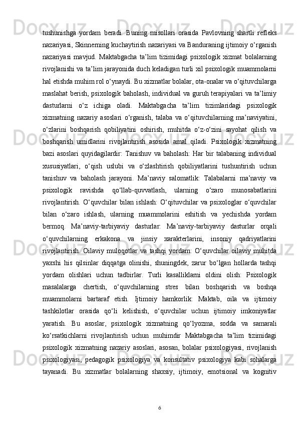 tushunishga   yordam   beradi.   Buning   misollari   orasida   Pavlovning   shartli   refleks
nazariyasi, Skinnerning kuchaytirish nazariyasi va Banduraning ijtimoiy o‘rganish
nazariyasi   mavjud.   Maktabgacha   ta’lim   tizimidagi   psixologik   xizmat   bolalarning
rivojlanishi va ta’lim jarayonida duch keladigan turli xil psixologik muammolarni
hal etishda muhim rol o‘ynaydi. Bu xizmatlar bolalar, ota-onalar va o‘qituvchilarga
maslahat  berish, psixologik baholash,  individual  va guruh terapiyalari  va ta’limiy
dasturlarni   o‘z   ichiga   oladi.   Maktabgacha   ta’lim   tizimlaridagi   psixologik
xizmatning   nazariy   asoslari   o‘rganish,   talaba   va   o‘qituvchilarning   ma’naviyatini,
o‘zlarini   boshqarish   qobiliyatini   oshirish,   muhitda   o‘z-o‘zini   sayohat   qilish   va
boshqarish   umidlarini   rivojlantirish   asosida   amal   qiladi.   Psixologik   xizmatning
bazi   asoslari   quyidagilardir:   Tanishuv   va   baholash:   Har   bir   talabaning   individual
xususiyatlari,   o‘qish   uslubi   va   o‘zlashtirish   qobiliyatlarini   tushuntirish   uchun
tanishuv   va   baholash   jarayoni.   Ma’naviy   salomatlik:   Talabalarni   ma’naviy   va
psixologik   ravishda   qo‘llab-quvvatlash,   ularning   o‘zaro   munosabatlarini
rivojlantirish.   O‘quvchilar   bilan   ishlash:   O‘qituvchilar   va   psixologlar   o‘quvchilar
bilan   o‘zaro   ishlash,   ularning   muammolarini   eshitish   va   yechishda   yordam
bermoq.   Ma’naviy-tarbiyaviy   dasturlar:   Ma’naviy-tarbiyaviy   dasturlar   orqali
o‘quvchilarning   erkakona   va   jinsiy   xarakterlarini,   insoniy   qadriyatlarini
rivojlantirish.   Oilaviy   muloqotlar   va   tashqi   yordam:   O‘quvchilar   oilaviy   muhitda
yaxshi   his   qilsinlar   diqqatga   olinishi,   shuningdek,   zarur   bo‘lgan   hollarda   tashqi
yordam   olishlari   uchun   tadbirlar.   Turli   kasalliklarni   oldini   olish:   Psixologik
masalalarga   chertish,   o‘quvchilarning   stres   bilan   boshqarish   va   boshqa
muammolarni   bartaraf   etish.   Ijtimoiy   hamkorlik:   Maktab,   oila   va   ijtimoiy
tashkilotlar   orasida   qo‘li   kelishish,   o‘quvchilar   uchun   ijtimoiy   imkoniyatlar
yaratish.   Bu   asoslar,   psixologik   xizmatning   qo‘lyozma,   sodda   va   samarali
ko‘rsatkichlarni   rivojlantirish   uchun   muhimdir   Maktabgacha   ta’lim   tizimidagi
psixologik   xizmatning   nazariy   asoslari,   asosan,   bolalar   psixologiyasi,   rivojlanish
psixologiyasi,   pedagogik   psixologiya   va   konsultativ   psixologiya   kabi   sohalarga
tayanadi.   Bu   xizmatlar   bolalarning   shaxsiy,   ijtimoiy,   emotsional   va   kognitiv
6 