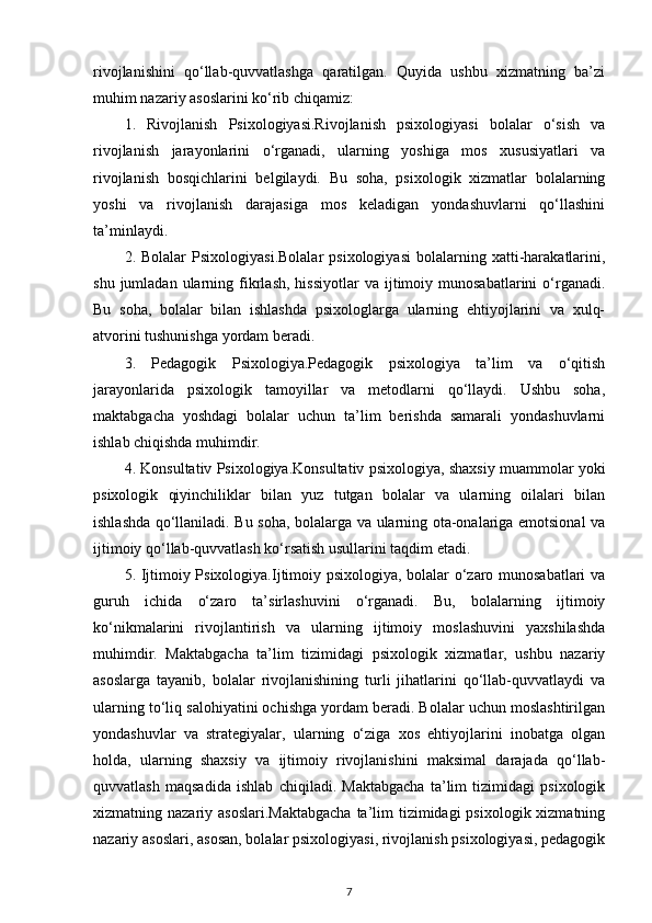 rivojlanishini   qo‘llab-quvvatlashga   qaratilgan.   Quyida   ushbu   xizmatning   ba’zi
muhim nazariy asoslarini ko‘rib chiqamiz:
1.   Rivojlanish   Psixologiyasi.Rivojlanish   psixologiyasi   bolalar   o‘sish   va
rivojlanish   jarayonlarini   o‘rganadi,   ularning   yoshiga   mos   xususiyatlari   va
rivojlanish   bosqichlarini   belgilaydi.   Bu   soha,   psixologik   xizmatlar   bolalarning
yoshi   va   rivojlanish   darajasiga   mos   keladigan   yondashuvlarni   qo‘llashini
ta’minlaydi.
2.  Bolalar   Psixologiyasi.Bolalar   psixologiyasi   bolalarning   xatti-harakatlarini,
shu  jumladan  ularning  fikrlash,   hissiyotlar  va  ijtimoiy  munosabatlarini   o‘rganadi.
Bu   soha,   bolalar   bilan   ishlashda   psixologlarga   ularning   ehtiyojlarini   va   xulq-
atvorini tushunishga yordam beradi.
3.   Pedagogik   Psixologiya.Pedagogik   psixologiya   ta’lim   va   o‘qitish
jarayonlarida   psixologik   tamoyillar   va   metodlarni   qo‘llaydi.   Ushbu   soha,
maktabgacha   yoshdagi   bolalar   uchun   ta’lim   berishda   samarali   yondashuvlarni
ishlab chiqishda muhimdir.
4. Konsultativ Psixologiya.Konsultativ psixologiya, shaxsiy muammolar yoki
psixologik   qiyinchiliklar   bilan   yuz   tutgan   bolalar   va   ularning   oilalari   bilan
ishlashda qo‘llaniladi. Bu soha, bolalarga va ularning ota-onalariga emotsional va
ijtimoiy qo‘llab-quvvatlash ko‘rsatish usullarini taqdim etadi.
5. Ijtimoiy Psixologiya.Ijtimoiy psixologiya, bolalar o‘zaro munosabatlari va
guruh   ichida   o‘zaro   ta’sirlashuvini   o‘rganadi.   Bu,   bolalarning   ijtimoiy
ko‘nikmalarini   rivojlantirish   va   ularning   ijtimoiy   moslashuvini   yaxshilashda
muhimdir.   Maktabgacha   ta’lim   tizimidagi   psixologik   xizmatlar,   ushbu   nazariy
asoslarga   tayanib,   bolalar   rivojlanishining   turli   jihatlarini   qo‘llab-quvvatlaydi   va
ularning to‘liq salohiyatini ochishga yordam beradi. Bolalar uchun moslashtirilgan
yondashuvlar   va   strategiyalar,   ularning   o‘ziga   xos   ehtiyojlarini   inobatga   olgan
holda,   ularning   shaxsiy   va   ijtimoiy   rivojlanishini   maksimal   darajada   qo‘llab-
quvvatlash   maqsadida   ishlab   chiqiladi.   Maktabgacha   ta’lim   tizimidagi   psixologik
xizmatning nazariy asoslari.Maktabgacha  ta’lim  tizimidagi  psixologik xizmatning
nazariy asoslari, asosan, bolalar psixologiyasi, rivojlanish psixologiyasi, pedagogik
7 