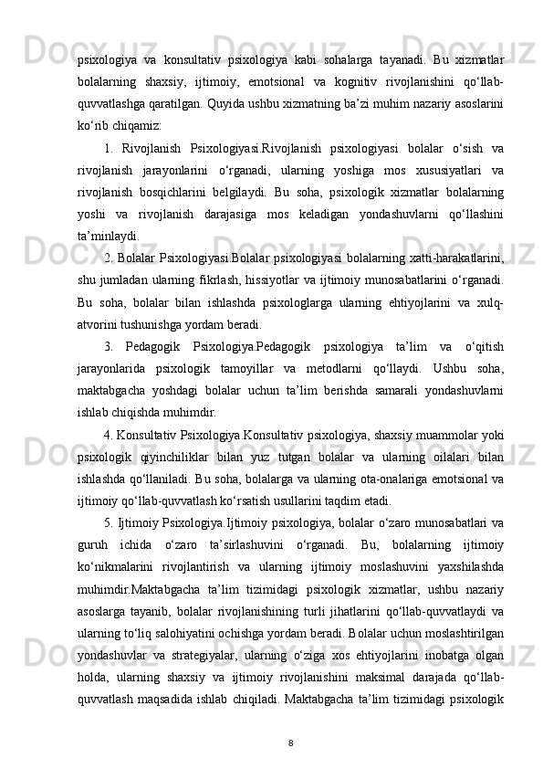 psixologiya   va   konsultativ   psixologiya   kabi   sohalarga   tayanadi.   Bu   xizmatlar
bolalarning   shaxsiy,   ijtimoiy,   emotsional   va   kognitiv   rivojlanishini   qo‘llab-
quvvatlashga qaratilgan. Quyida ushbu xizmatning ba’zi muhim nazariy asoslarini
ko‘rib chiqamiz:
1.   Rivojlanish   Psixologiyasi.Rivojlanish   psixologiyasi   bolalar   o‘sish   va
rivojlanish   jarayonlarini   o‘rganadi,   ularning   yoshiga   mos   xususiyatlari   va
rivojlanish   bosqichlarini   belgilaydi.   Bu   soha,   psixologik   xizmatlar   bolalarning
yoshi   va   rivojlanish   darajasiga   mos   keladigan   yondashuvlarni   qo‘llashini
ta’minlaydi.
2.  Bolalar   Psixologiyasi.Bolalar   psixologiyasi   bolalarning   xatti-harakatlarini,
shu  jumladan  ularning  fikrlash,   hissiyotlar  va  ijtimoiy  munosabatlarini   o‘rganadi.
Bu   soha,   bolalar   bilan   ishlashda   psixologlarga   ularning   ehtiyojlarini   va   xulq-
atvorini tushunishga yordam beradi.
3.   Pedagogik   Psixologiya.Pedagogik   psixologiya   ta’lim   va   o‘qitish
jarayonlarida   psixologik   tamoyillar   va   metodlarni   qo‘llaydi.   Ushbu   soha,
maktabgacha   yoshdagi   bolalar   uchun   ta’lim   berishda   samarali   yondashuvlarni
ishlab chiqishda muhimdir.
4. Konsultativ Psixologiya.Konsultativ psixologiya, shaxsiy muammolar yoki
psixologik   qiyinchiliklar   bilan   yuz   tutgan   bolalar   va   ularning   oilalari   bilan
ishlashda qo‘llaniladi. Bu soha, bolalarga va ularning ota-onalariga emotsional va
ijtimoiy qo‘llab-quvvatlash ko‘rsatish usullarini taqdim etadi.
5. Ijtimoiy Psixologiya.Ijtimoiy psixologiya, bolalar o‘zaro munosabatlari va
guruh   ichida   o‘zaro   ta’sirlashuvini   o‘rganadi.   Bu,   bolalarning   ijtimoiy
ko‘nikmalarini   rivojlantirish   va   ularning   ijtimoiy   moslashuvini   yaxshilashda
muhimdir.Maktabgacha   ta’lim   tizimidagi   psixologik   xizmatlar,   ushbu   nazariy
asoslarga   tayanib,   bolalar   rivojlanishining   turli   jihatlarini   qo‘llab-quvvatlaydi   va
ularning to‘liq salohiyatini ochishga yordam beradi. Bolalar uchun moslashtirilgan
yondashuvlar   va   strategiyalar,   ularning   o‘ziga   xos   ehtiyojlarini   inobatga   olgan
holda,   ularning   shaxsiy   va   ijtimoiy   rivojlanishini   maksimal   darajada   qo‘llab-
quvvatlash   maqsadida   ishlab   chiqiladi.   Maktabgacha   ta’lim   tizimidagi   psixologik
8 