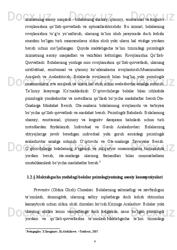 xizmatning asosiy maqsadi - bolalarning shaxsiy, ijtimoiy, emotsional va kognitiv
rivojlanishini   qo‘llab-quvvatlash   va   optimallashtirishdir.   Bu   xizmat,   bolalarning
rivojlanishini   to‘g’ri   yo‘naltirish,   ularning   ta’lim   olish   jarayonida   duch   kelishi
mumkin   bo‘lgan   turli   muammolarni   oldini   olish   yoki   ularni   hal   etishga   yordam
berish   uchun   mo‘ljallangan.   Quyida   maktabgacha   ta’lim   tizimidagi   psixologik
xizmatning   asosiy   maqsadlari   va   vazifalari   keltirilgan.   Rivojlanishni   Qo‘llab-
Quvvatlash:   Bolalarning   yoshiga   mos   rivojlanishini   qo‘llab-quvvatlash,   ularning
intellektual,   emotsional   va   ijtimoiy   ko‘nikmalarini   rivojlantirish.Muammolarni
Aniqlash   va   Aralashtirish:   Bolalarda   rivojlanish   bilan   bog’liq   yoki   psixologik
muammolarni erta aniqlash va ularni hal etish uchun aralashuvlar amalga oshirish.
Ta’limiy   Jarayonga   Ko‘maklashish:   O‘qituvchilarga   bolalar   bilan   ishlashda
psixologik   yondashuvlar   va   metodlarni   qo‘llash   bo‘yicha   maslahatlar   berish.Ota-
Onalarga   Maslahat   Berish:   Ota-onalarni   bolalarining   rivojlanishi   va   tarbiyasi
bo‘yicha qo‘llab-quvvatlash va maslahat berish. Psixologik Baholash: Bolalarning
shaxsiy,   emotsional,   ijtimoiy   va   kognitiv   darajasini   baholash   uchun   turli
metodlardan   foydalanish.   Individual   va   Guruh   Aralashuvlari:   Bolalarning
ehtiyojlariga   javob   beradigan   individual   yoki   guruh   asosidagi   psixologik
aralashuvlar   amalga   oshirish.   O‘qituvchi   va   Ota-onalarga   Tavsiyalar   Berish:
O‘qituvchilarga   bolalarning   o‘rganish   va   xulq-atvor   muammolarini   tushunishda
yordam   berish;   ota-onalarga   ularning   farzandlari   bilan   munosabatlarni
mustahkamlash bo‘yicha maslahatlar berish. 2
1.2.§ Maktabgacha yoshdagi bolalar psixologiyasining asosiy konseptsiyalari
Preventiv   (Oldini   Olish)   Choralari:   Bolalarning   salomatligi   va   xavfsizligini
ta’minlash,   shuningdek,   ularning   salbiy   oqibatlarga   duch   kelish   ehtimolini
kamaytirish  uchun  oldini  olish  choralari  ko‘rish.Krizisga   Aralashuv:  Bolalar  yoki
ularning   oilalari   krizis   vaziyatlariga   duch   kelganida,   zarur   bo‘lgan   psixologik
yordam   va   qo‘llab-quvvatlashni   ta’minlash.Maktabgacha   ta’lim   tizimidagi
2
  Pedagogika. X.Ibragimov, Sh.Abdullaeva. –Toshkent, 2007.
9 