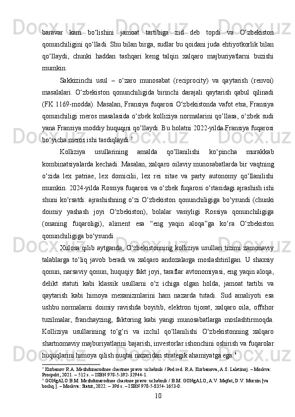 baravar   kam   bo‘lishini   jamoat   tartibiga   zid   deb   topdi   va   O‘zbekiston
qonunchiligini qo‘lladi. Shu bilan birga, sudlar bu qoidani juda ehtiyotkorlik bilan
qo‘llaydi,   chunki   haddan   tashqari   keng   talqin   xalqaro   majburiyatlarni   buzishi
mumkin.
Sakkizinchi   usul   –   o‘zaro   munosabat   (reciprocity)   va   qaytarish   (renvoi)
masalalari.   O‘zbekiston   qonunchiligida   birinchi   darajali   qaytarish   qabul   qilinadi
(FK 1169-modda). Masalan, Fransiya fuqarosi O‘zbekistonda vafot etsa, Fransiya
qonunchiligi  meros  masalasida   o‘zbek  kolliziya  normalarini  qo‘llasa,  o‘zbek sudi
yana Fransiya moddiy huquqini qo‘llaydi. Bu holatni 2022-yilda Fransiya fuqarosi
bo‘yicha meros ishi tasdiqlaydi. 5
Kolliziya   usullarining   amalda   qo‘llanilishi   ko‘pincha   murakkab
kombinatsiyalarda kechadi. Masalan, xalqaro oilaviy munosabatlarda bir vaqtning
o‘zida   lex   patriae,   lex   domicilii,   lex   rei   sitae   va   party   autonomy   qo‘llanilishi
mumkin. 2024-yilda Rossiya fuqarosi va o‘zbek fuqarosi o‘rtasidagi ajrashish ishi
shuni   ko‘rsatdi:   ajrashishning   o‘zi   O‘zbekiston   qonunchiligiga   bo‘ysundi   (chunki
doimiy   yashash   joyi   O‘zbekiston),   bolalar   vasiyligi   Rossiya   qonunchiligiga
(onaning   fuqaroligi),   aliment   esa   “eng   yaqin   aloqa”ga   ko‘ra   O‘zbekiston
qonunchiligiga bo‘ysundi.
Xulosa qilib aytganda,  O‘zbekistonning  kolliziya usullari  tizimi  zamonaviy
talablarga   to‘liq   javob   beradi   va   xalqaro   andozalarga   moslashtirilgan.   U   shaxsiy
qonun, narsaviy qonun, huquqiy fakt joyi, taraflar avtonomiyasi, eng yaqin aloqa,
delikt   statuti   kabi   klassik   usullarni   o‘z   ichiga   olgan   holda,   jamoat   tartibi   va
qaytarish   kabi   himoya   mexanizmlarini   ham   nazarda   tutadi.   Sud   amaliyoti   esa
ushbu   normalarni   doimiy   ravishda   boyitib,   elektron   tijorat,   xalqaro   oila,   offshor
tuzilmalar,   franchayzing,   faktoring   kabi   yangi   munosabatlarga   moslashtirmoqda.
Kolliziya   usullarining   to‘g‘ri   va   izchil   qo‘llanilishi   O‘zbekistonning   xalqaro
shartnomaviy majburiyatlarini bajarish, investorlar ishonchini oshirish va fuqarolar
huquqlarini himoya qilish nuqtai nazaridan strategik ahamiyatga ega. 6
5
 Kurbanov R.A. Mezhdunarodnoe chastnoe pravo: uchebnik / Pod red. R.A. Kurbanova, A.S. Laletinoj. – Moskva: 
Prospekt, 2021. – 512 s. – ISBN 978-5-392-32944-1.
6
 GONgALO B.M. Mezhdunarodnoe chastnoe pravo: uchebnik / B.M. GONgALO, A.V. Majfat, D.V. Murzin [va 
boshq.]. – Moskva: Statut, 2022. – 396 s. – ISBN 978-5-8354-1653-0.
10 