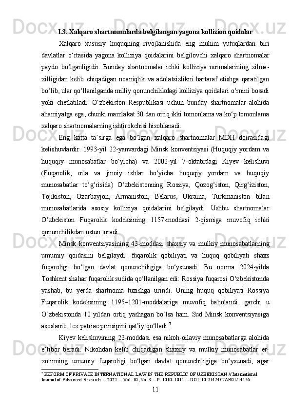 I.3. Xalqaro shartnomalarda belgilangan yagona kollizion qoidalar
Xalqaro   xususiy   huquqning   rivojlanishida   eng   muhim   yutuqlardan   biri
davlatlar   o‘rtasida   yagona   kolliziya   qoidalarini   belgilovchi   xalqaro   shartnomalar
paydo   bo‘lganligidir.   Bunday   shartnomalar   ichki   kolliziya   normalarining   xilma-
xilligidan   kelib   chiqadigan   noaniqlik   va   adolatsizlikni   bartaraf   etishga   qaratilgan
bo‘lib, ular qo‘llanilganda milliy qonunchilikdagi kolliziya qoidalari o‘rnini bosadi
yoki   chetlatiladi.   O‘zbekiston   Respublikasi   uchun   bunday   shartnomalar   alohida
ahamiyatga ega, chunki mamlakat 30 dan ortiq ikki tomonlama va ko‘p tomonlama
xalqaro shartnomalarning ishtirokchisi hisoblanadi.
Eng   katta   ta’sirga   ega   bo‘lgan   xalqaro   shartnomalar   MDH   doirasidagi
kelishuvlardir.   1993-yil   22-yanvardagi   Minsk   konventsiyasi   (Huquqiy   yordam   va
huquqiy   munosabatlar   bo‘yicha)   va   2002-yil   7-oktabrdagi   Kiyev   kelishuvi
(Fuqarolik,   oila   va   jinoiy   ishlar   bo‘yicha   huquqiy   yordam   va   huquqiy
munosabatlar   to‘g‘risida)   O‘zbekistonning   Rossiya,   Qozog‘iston,   Qirg‘iziston,
Tojikiston,   Ozarbayjon,   Armaniston,   Belarus,   Ukraina,   Turkmaniston   bilan
munosabatlarida   asosiy   kolliziya   qoidalarini   belgilaydi.   Ushbu   shartnomalar
O‘zbekiston   Fuqarolik   kodeksining   1157-moddasi   2-qismiga   muvofiq   ichki
qonunchilikdan ustun turadi.
Minsk   konventsiyasining   43-moddasi   shaxsiy   va   mulkiy   munosabatlarning
umumiy   qoidasini   belgilaydi:   fuqarolik   qobiliyati   va   huquq   qobiliyati   shaxs
fuqaroligi   bo‘lgan   davlat   qonunchiligiga   bo‘ysunadi.   Bu   norma   2024-yilda
Toshkent shahar fuqarolik sudida qo‘llanilgan edi: Rossiya fuqarosi O‘zbekistonda
yashab,   bu   yerda   shartnoma   tuzishga   urindi.   Uning   huquq   qobiliyati   Rossiya
Fuqarolik   kodeksining   1195–1201-moddalariga   muvofiq   baholandi,   garchi   u
O‘zbekistonda   10   yildan   ortiq   yashagan   bo‘lsa   ham.   Sud   Minsk   konventsiyasiga
asoslanib, lex patriae prinsipini qat’iy qo‘lladi. 7
Kiyev   kelishuvining   23-moddasi   esa   nikoh-oilaviy   munosabatlarga   alohida
e’tibor   beradi.   Nikohdan   kelib   chiqadigan   shaxsiy   va   mulkiy   munosabatlar   er-
xotinning   umumiy   fuqaroligi   bo‘lgan   davlat   qonunchiligiga   bo‘ysunadi,   agar
7
 REFORM OF PRIVATE INTERNATIONAL LAW IN THE REPUBLIC OF UZBEKISTAN // International 
Journal of Advanced Research. – 2022. – Vol. 10, No. 3. – P. 1010–1014. – DOI: 10.21474/IJAR01/14456.
11 
