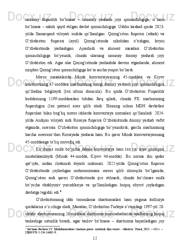 umumiy   fuqarolik   bo‘lmasa   –   umumiy   yashash   joyi   qonunchiligiga,   u   ham
bo‘lmasa   –   nikoh   qayd   etilgan   davlat   qonunchiligiga.   Ushbu   kaskad   qoida   2023-
yilda   Samarqand   viloyati   sudida   qo‘llanilgan:   Qozog‘iston   fuqarosi   (erkak)   va
O‘zbekiston   fuqarosi   (ayol)   Qozog‘istonda   nikohdan   o‘tishgan,   keyin
O‘zbekistonda   yashashgan.   Ajrashish   va   aliment   masalasi   O‘zbekiston
qonunchiligiga   bo‘ysundi,   chunki   ularning   umumiy   doimiy   yashash   joyi
O‘zbekiston   edi.   Agar   ular   Qozog‘istonda   yashashda   davom   etganlarida,   aliment
miqdori Qozog‘iston qonunchiligiga ko‘ra ancha yuqori bo‘lardi.
Meros   masalalarida   Minsk   konventsiyasining   45-moddasi   va   Kiyev
kelishuvining 47-moddasi marhumning oxirgi doimiy yashash joyi qonunchiligini
qo‘llashni   belgilaydi   (lex   ultimi   domicilii).   Bu   qoida   O‘zbekiston   Fuqarolik
kodeksining   1199-moddasidan   tubdan   farq   qiladi,   chunki   FK   marhumning
fuqaroligini   (lex   patriae)   asos   qilib   oladi.   Shuning   uchun   MDH   davlatlari
fuqarolari   bilan   bog‘liq   meros   ishlarda   konventsiya   normalari   qo‘llaniladi.   2024-
yilda   Andijon   viloyati   sudi   Rossiya   fuqarosi   O‘zbekistonda   doimiy   yashab   vafot
etganida,   merosni   O‘zbekiston   qonunchiligiga   bo‘ysundirdi,   garchi   marhumning
barcha   merosxo‘rlari   Rossiyada   yashasa   ham.   Bu   qaror   Minsk   konventsiyasining
45-moddasiga to‘liq muvofiq edi.
Ko‘chmas   mulk   bo‘yicha   ikkala   konventsiya   ham   lex   rei   sitae   prinsipini
mustahkamlaydi   (Minsk   44-modda,   Kiyev   46-modda).   Bu   norma   shu   qadar
qat’iyki,   undan   chekinish   deyarli   imkonsiz.   2022-yilda   Qozog‘iston   fuqarosi
O‘zbekistonda   joylashgan   mehmonxonani   meros   qilib   olmoqchi   bo‘lganida,
Qozog‘iston   sudi   qarori   O‘zbekistonda   ijro   etilmadi,   chunki   ko‘chmas   mulk
bo‘yicha   eksklyuziv   yurisdiksiya   va   qo‘llaniladigan   huquq   obyect   joylashgan
davlatga tegishli edi. 8
O‘zbekistonning   ikki   tomonlama   shartnomalari   ham   yagona   kolliziya
qoidalarini o‘z ichiga oladi. Masalan, O‘zbekiston-Turkiya o‘rtasidagi 1997-yil 28-
oktabr shartnomasining 26-moddasi shartnoma munosabatlarida taraflarning huquq
tanlashiga   ustunlik   beradi,   agar   tanlov   bo‘lmasa   –   shartnoma   bajariladigan   joy
8
 Get’man-Pavlova I.V. Mezhdunarodnoe chastnoe pravo: uchebnik dlya vuzov. – Moskva: Yurait, 2022. – 432 s. – 
ISBN 978-5-534-14605-9.
12 