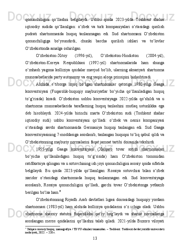 qonunchiligini   qo‘llashni   belgilaydi.   Ushbu   qoida   2023-yilda   Toshkent   shahar
iqtisodiy   sudida   qo‘llanilgan:   o‘zbek   va   turk   kompaniyalari   o‘rtasidagi   qurilish
pudrati   shartnomasida   huquq   tanlanmagan   edi.   Sud   shartnomani   O‘zbekiston
qonunchiligiga   bo‘ysundirdi,   chunki   barcha   qurilish   ishlari   va   to‘lovlar
O‘zbekistonda amalga oshirilgan.
O‘zbekiston-Xitoy   (1996-yil),   O‘zbekiston-Hindiston   (2004-yil),
O‘zbekiston-Koreya   Respublikasi   (1992-yil)   shartnomalarida   ham   shunga
o‘xshash   yagona   kolliziya   qoidalar   mavjud   bo‘lib,   ularning   aksariyati   shartnoma
munosabatlarida party autonomy va eng yaqin aloqa prinsipini birlashtiradi.
Alohida   e’tiborga   loyiq   bo‘lgan   shartnomalar   qatoriga   1980-yilgi   Gaaga
konventsiyasi   (Fuqarolik-huquqiy   majburiyatlar   bo‘yicha   qo‘llaniladigan   huquq
to‘g‘risida)   kiradi.   O‘zbekiston   ushbu   konventsiyaga   2022-yilda   qo‘shildi   va   u
shartnoma   munosabatlarida   taraflarning   huquq   tanlashini   mutlaq   ustunlikka   ega
deb   hisoblaydi.   2024-yilda   birinchi   marta   O‘zbekiston   sudi   (Toshkent   shahar
iqtisodiy   sudi)   ushbu   konventsiyani   qo‘lladi:   o‘zbek   va   nemis   kompaniyasi
o‘rtasidagi   savdo   shartnomasida   Germaniya   huquqi   tanlangan   edi.   Sud   Gaaga
konventsiyasining 7-moddasiga asoslanib, tanlangan huquqni to‘liq qabul qildi va
O‘zbekistonning majburiy normalarini faqat jamoat tartibi doirasida tekshirdi.
1955-yilgi   Gaaga   konventsiyasi   (Xalqaro   tovar   sotish   shartnomalari
bo‘yicha   qo‘llaniladigan   huquq   to‘g‘risida)   ham   O‘zbekiston   tomonidan
ratifikatsiya qilingan va u sotuvchining ish joyi qonunchiligini asosiy qoida sifatida
belgilaydi.   Bu   qoida   2023-yilda   qo‘llanilgan:   Rossiya   sotuvchisi   bilan   o‘zbek
xaridor   o‘rtasidagi   shartnomada   huquq   tanlanmagan   edi.   Sud   konventsiyaga
asoslanib,   Rossiya   qonunchiligini   qo‘lladi,   garchi   tovar   O‘zbekistonga   yetkazib
berilgan bo‘lsa ham. 9
O‘zbekistonning   Riyadh   Arab   davlatlari   ligasi   doirasidagi   huquqiy   yordam
shartnomasi   (1983-yil)   ham   alohida   kolliziya   qoidalarini   o‘z   ichiga   oladi.   Ushbu
shartnoma   shaxsiy   statutni   fuqarolikka   qat’iy   bog‘laydi   va   shariat   normalariga
asoslangan   meros   qoidalarini   qo‘llashni   talab   qiladi.   2021-yilda   Buxoro   viloyati
9
 Xalqaro xususiy huquq: monografiya / TDYU olimlari tomonidan. – Toshkent: Toshkent davlat yuridik universiteti
nashriyoti, 2022. – 220 s.
13 