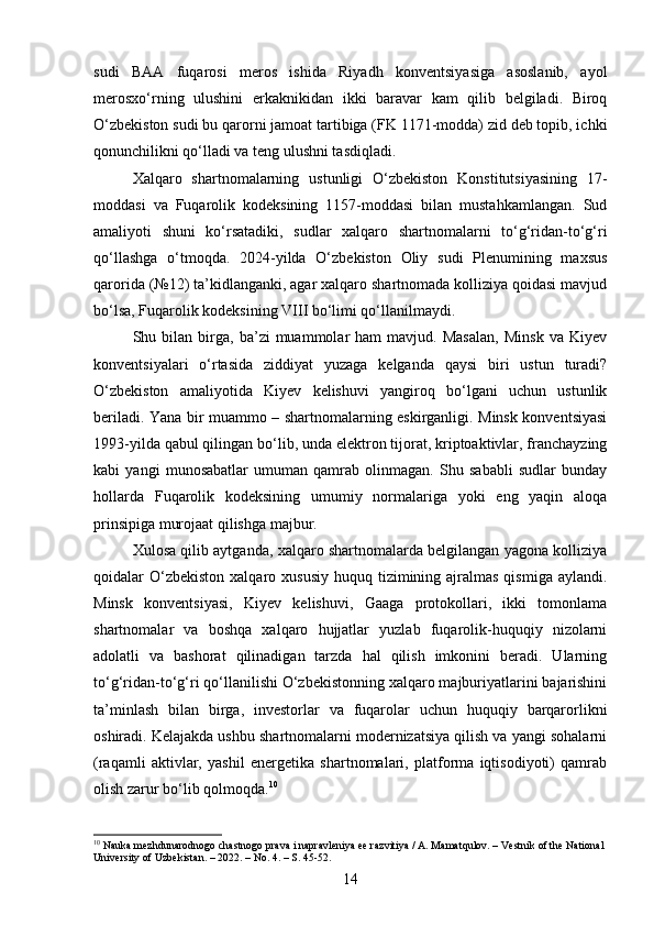 sudi   BAA   fuqarosi   meros   ishida   Riyadh   konventsiyasiga   asoslanib,   ayol
merosxo‘rning   ulushini   erkaknikidan   ikki   baravar   kam   qilib   belgiladi.   Biroq
O‘zbekiston sudi bu qarorni jamoat tartibiga (FK 1171-modda) zid deb topib, ichki
qonunchilikni qo‘lladi va teng ulushni tasdiqladi.
Xalqaro   shartnomalarning   ustunligi   O‘zbekiston   Konstitutsiyasining   17-
moddasi   va   Fuqarolik   kodeksining   1157-moddasi   bilan   mustahkamlangan.   Sud
amaliyoti   shuni   ko‘rsatadiki,   sudlar   xalqaro   shartnomalarni   to‘g‘ridan-to‘g‘ri
qo‘llashga   o‘tmoqda.   2024-yilda   O‘zbekiston   Oliy   sudi   Plenumining   maxsus
qarorida (№12) ta’kidlanganki, agar xalqaro shartnomada kolliziya qoidasi mavjud
bo‘lsa, Fuqarolik kodeksining VIII bo‘limi qo‘llanilmaydi.
Shu  bilan   birga,   ba’zi   muammolar   ham   mavjud.  Masalan,   Minsk   va  Kiyev
konventsiyalari   o‘rtasida   ziddiyat   yuzaga   kelganda   qaysi   biri   ustun   turadi?
O‘zbekiston   amaliyotida   Kiyev   kelishuvi   yangiroq   bo‘lgani   uchun   ustunlik
beriladi. Yana bir muammo – shartnomalarning eskirganligi. Minsk konventsiyasi
1993-yilda qabul qilingan bo‘lib, unda elektron tijorat, kriptoaktivlar, franchayzing
kabi   yangi   munosabatlar   umuman   qamrab   olinmagan.   Shu   sababli   sudlar   bunday
hollarda   Fuqarolik   kodeksining   umumiy   normalariga   yoki   eng   yaqin   aloqa
prinsipiga murojaat qilishga majbur.
Xulosa qilib aytganda, xalqaro shartnomalarda belgilangan yagona kolliziya
qoidalar  O‘zbekiston  xalqaro xususiy   huquq tizimining ajralmas  qismiga  aylandi.
Minsk   konventsiyasi,   Kiyev   kelishuvi,   Gaaga   protokollari,   ikki   tomonlama
shartnomalar   va   boshqa   xalqaro   hujjatlar   yuzlab   fuqarolik-huquqiy   nizolarni
adolatli   va   bashorat   qilinadigan   tarzda   hal   qilish   imkonini   beradi.   Ularning
to‘g‘ridan-to‘g‘ri qo‘llanilishi O‘zbekistonning xalqaro majburiyatlarini bajarishini
ta’minlash   bilan   birga,   investorlar   va   fuqarolar   uchun   huquqiy   barqarorlikni
oshiradi. Kelajakda ushbu shartnomalarni modernizatsiya qilish va yangi sohalarni
(raqamli   aktivlar,   yashil   energetika   shartnomalari,   platforma   iqtisodiyoti)   qamrab
olish zarur bo‘lib qolmoqda. 10
10
 Nauka mezhdunarodnogo chastnogo prava i napravleniya ee razvitiya / A. Mamatqulov. – Vestnik of the National 
University of Uzbekistan. – 2022. – No. 4. – S. 45-52.
14 