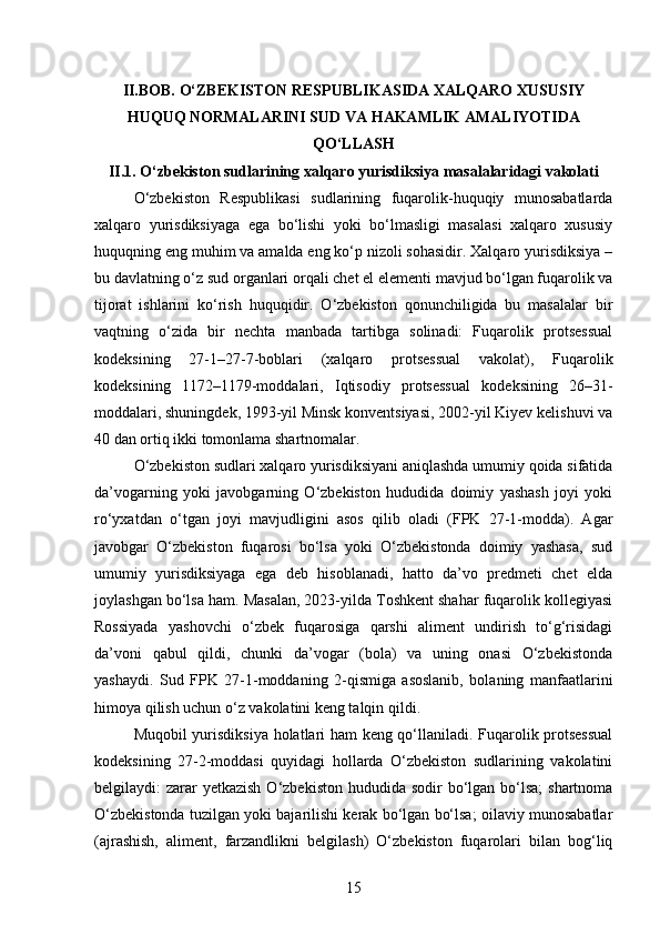II.BOB. O‘ZBEKISTON RESPUBLIKASIDA XALQARO XUSUSIY
HUQUQ NORMALARINI SUD VA HAKAMLIK AMALIYOTIDA
QO‘LLASH
II.1. O‘zbekiston sudlarining xalqaro yurisdiksiya masalalaridagi vakolati
O‘zbekiston   Respublikasi   sudlarining   fuqarolik-huquqiy   munosabatlarda
xalqaro   yurisdiksiyaga   ega   bo‘lishi   yoki   bo‘lmasligi   masalasi   xalqaro   xususiy
huquqning eng muhim va amalda eng ko‘p nizoli sohasidir. Xalqaro yurisdiksiya –
bu davlatning o‘z sud organlari orqali chet el elementi mavjud bo‘lgan fuqarolik va
tijorat   ishlarini   ko‘rish   huquqidir.   O‘zbekiston   qonunchiligida   bu   masalalar   bir
vaqtning   o‘zida   bir   nechta   manbada   tartibga   solinadi:   Fuqarolik   protsessual
kodeksining   27-1–27-7-boblari   (xalqaro   protsessual   vakolat),   Fuqarolik
kodeksining   1172–1179-moddalari,   Iqtisodiy   protsessual   kodeksining   26–31-
moddalari, shuningdek, 1993-yil Minsk konventsiyasi, 2002-yil Kiyev kelishuvi va
40 dan ortiq ikki tomonlama shartnomalar.
O‘zbekiston sudlari xalqaro yurisdiksiyani aniqlashda umumiy qoida sifatida
da’vogarning   yoki   javobgarning   O‘zbekiston   hududida   doimiy   yashash   joyi   yoki
ro‘yxatdan   o‘tgan   joyi   mavjudligini   asos   qilib   oladi   (FPK   27-1-modda).   Agar
javobgar   O‘zbekiston   fuqarosi   bo‘lsa   yoki   O‘zbekistonda   doimiy   yashasa,   sud
umumiy   yurisdiksiyaga   ega   deb   hisoblanadi,   hatto   da’vo   predmeti   chet   elda
joylashgan bo‘lsa ham. Masalan, 2023-yilda Toshkent shahar fuqarolik kollegiyasi
Rossiyada   yashovchi   o‘zbek   fuqarosiga   qarshi   aliment   undirish   to‘g‘risidagi
da’voni   qabul   qildi,   chunki   da’vogar   (bola)   va   uning   onasi   O‘zbekistonda
yashaydi.   Sud   FPK   27-1-moddaning   2-qismiga   asoslanib,   bolaning   manfaatlarini
himoya qilish uchun o‘z vakolatini keng talqin qildi.
Muqobil yurisdiksiya holatlari ham keng qo‘llaniladi. Fuqarolik protsessual
kodeksining   27-2-moddasi   quyidagi   hollarda   O‘zbekiston   sudlarining   vakolatini
belgilaydi:  zarar  yetkazish  O‘zbekiston  hududida  sodir  bo‘lgan bo‘lsa;  shartnoma
O‘zbekistonda tuzilgan yoki bajarilishi kerak bo‘lgan bo‘lsa; oilaviy munosabatlar
(ajrashish,   aliment,   farzandlikni   belgilash)   O‘zbekiston   fuqarolari   bilan   bog‘liq
15 