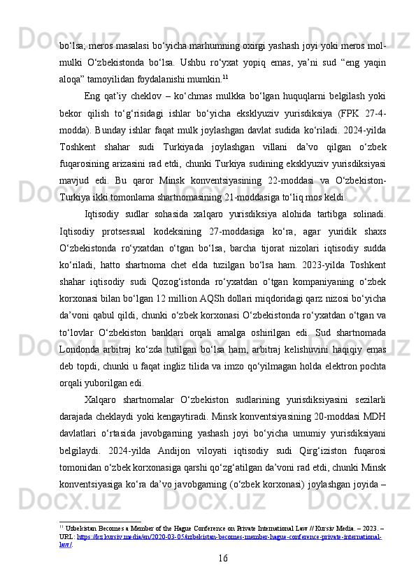 bo‘lsa; meros masalasi bo‘yicha marhumning oxirgi yashash joyi yoki meros mol-
mulki   O‘zbekistonda   bo‘lsa.   Ushbu   ro‘yxat   yopiq   emas,   ya’ni   sud   “eng   yaqin
aloqa” tamoyilidan foydalanishi mumkin. 11
Eng   qat’iy   cheklov   –   ko‘chmas   mulkka   bo‘lgan   huquqlarni   belgilash   yoki
bekor   qilish   to‘g‘risidagi   ishlar   bo‘yicha   eksklyuziv   yurisdiksiya   (FPK   27-4-
modda).   Bunday   ishlar   faqat   mulk   joylashgan   davlat   sudida   ko‘riladi.   2024-yilda
Toshkent   shahar   sudi   Turkiyada   joylashgan   villani   da’vo   qilgan   o‘zbek
fuqarosining arizasini rad etdi, chunki Turkiya sudining eksklyuziv yurisdiksiyasi
mavjud   edi.   Bu   qaror   Minsk   konventsiyasining   22-moddasi   va   O‘zbekiston-
Turkiya ikki tomonlama shartnomasining 21-moddasiga to‘liq mos keldi.
Iqtisodiy   sudlar   sohasida   xalqaro   yurisdiksiya   alohida   tartibga   solinadi.
Iqtisodiy   protsessual   kodeksining   27-moddasiga   ko‘ra,   agar   yuridik   shaxs
O‘zbekistonda   ro‘yxatdan   o‘tgan   bo‘lsa,   barcha   tijorat   nizolari   iqtisodiy   sudda
ko‘riladi,   hatto   shartnoma   chet   elda   tuzilgan   bo‘lsa   ham.   2023-yilda   Toshkent
shahar   iqtisodiy   sudi   Qozog‘istonda   ro‘yxatdan   o‘tgan   kompaniyaning   o‘zbek
korxonasi bilan bo‘lgan 12 million AQSh dollari miqdoridagi qarz nizosi bo‘yicha
da’voni qabul qildi, chunki o‘zbek korxonasi O‘zbekistonda ro‘yxatdan o‘tgan va
to‘lovlar   O‘zbekiston   banklari   orqali   amalga   oshirilgan   edi.   Sud   shartnomada
Londonda   arbitraj   ko‘zda   tutilgan   bo‘lsa   ham,   arbitraj   kelishuvini   haqiqiy   emas
deb topdi, chunki u faqat ingliz tilida va imzo qo‘yilmagan holda elektron pochta
orqali yuborilgan edi.
Xalqaro   shartnomalar   O‘zbekiston   sudlarining   yurisdiksiyasini   sezilarli
darajada cheklaydi yoki kengaytiradi. Minsk konventsiyasining 20-moddasi MDH
davlatlari   o‘rtasida   javobgarning   yashash   joyi   bo‘yicha   umumiy   yurisdiksiyani
belgilaydi.   2024-yilda   Andijon   viloyati   iqtisodiy   sudi   Qirg‘iziston   fuqarosi
tomonidan o‘zbek korxonasiga qarshi qo‘zg‘atilgan da’voni rad etdi, chunki Minsk
konventsiyasiga ko‘ra da’vo javobgarning (o‘zbek korxonasi) joylashgan joyida –
11
 Uzbekistan Becomes a Member of the Hague Conference on Private International Law // Kursiv Media. – 2023. – 
URL:  https://kz.kursiv.media/en/2020-03-05/uzbekistan-becomes-member-hague-conference-private-international-
law/ . 
16 