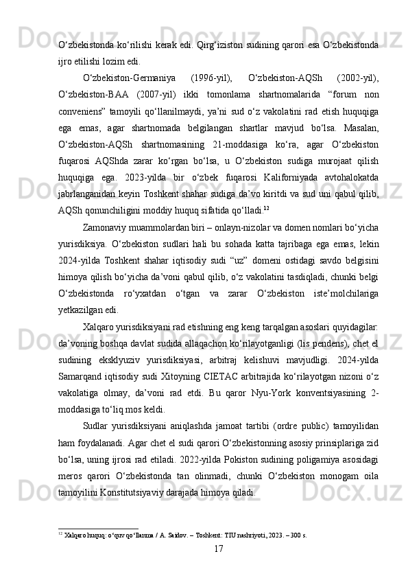 O‘zbekistonda ko‘rilishi kerak edi. Qirg‘iziston sudining qarori esa O‘zbekistonda
ijro etilishi lozim edi.
O‘zbekiston-Germaniya   (1996-yil),   O‘zbekiston-AQSh   (2002-yil),
O‘zbekiston-BAA   (2007-yil)   ikki   tomonlama   shartnomalarida   “forum   non
conveniens”   tamoyili   qo‘llanilmaydi,   ya’ni   sud   o‘z   vakolatini   rad   etish   huquqiga
ega   emas,   agar   shartnomada   belgilangan   shartlar   mavjud   bo‘lsa.   Masalan,
O‘zbekiston-AQSh   shartnomasining   21-moddasiga   ko‘ra,   agar   O‘zbekiston
fuqarosi   AQShda   zarar   ko‘rgan   bo‘lsa,   u   O‘zbekiston   sudiga   murojaat   qilish
huquqiga   ega.   2023-yilda   bir   o‘zbek   fuqarosi   Kaliforniyada   avtohalokatda
jabrlanganidan keyin Toshkent shahar sudiga da’vo kiritdi va sud uni qabul qilib,
AQSh qonunchiligini moddiy huquq sifatida qo‘lladi. 12
Zamonaviy muammolardan biri – onlayn-nizolar va domen nomlari bo‘yicha
yurisdiksiya.   O‘zbekiston   sudlari   hali   bu   sohada   katta   tajribaga   ega   emas,   lekin
2024-yilda   Toshkent   shahar   iqtisodiy   sudi   “uz”   domeni   ostidagi   savdo   belgisini
himoya qilish bo‘yicha da’voni qabul qilib, o‘z vakolatini tasdiqladi, chunki belgi
O‘zbekistonda   ro‘yxatdan   o‘tgan   va   zarar   O‘zbekiston   iste’molchilariga
yetkazilgan edi.
Xalqaro yurisdiksiyani rad etishning eng keng tarqalgan asoslari quyidagilar:
da’voning boshqa davlat sudida allaqachon ko‘rilayotganligi (lis pendens), chet el
sudining   eksklyuziv   yurisdiksiyasi,   arbitraj   kelishuvi   mavjudligi.   2024-yilda
Samarqand  iqtisodiy  sudi  Xitoyning CIETAC  arbitrajida ko‘rilayotgan nizoni  o‘z
vakolatiga   olmay,   da’voni   rad   etdi.   Bu   qaror   Nyu-York   konventsiyasining   2-
moddasiga to‘liq mos keldi.
Sudlar   yurisdiksiyani   aniqlashda   jamoat   tartibi   (ordre   public)   tamoyilidan
ham foydalanadi. Agar chet el sudi qarori O‘zbekistonning asosiy prinsiplariga zid
bo‘lsa, uning ijrosi rad etiladi. 2022-yilda Pokiston sudining poligamiya asosidagi
meros   qarori   O‘zbekistonda   tan   olinmadi,   chunki   O‘zbekiston   monogam   oila
tamoyilini Konstitutsiyaviy darajada himoya qiladi.
12
 Xalqaro huquq: o‘quv qo‘llanma / A. Saidov. – Toshkent: TIU nashriyoti, 2023. – 300 s.
17 