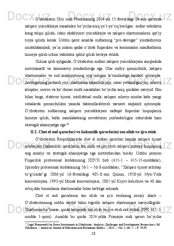 O‘zbekiston   Oliy   sudi   Plenumining   2024-yil   15-fevraldagi   04-son   qarorida
xalqaro yurisdiksiya masalalari bo‘yicha aniq yo‘l-yo‘riq berilgan: sudlar vakolatni
keng talqin qilishi, lekin eksklyuziv yurisdiksiya va xalqaro shartnomalarni qat’iy
rioya   qilishi   kerak.   Ushbu   qaror   amalda   sudlarning   “pro-davogar”   yondashuvini
mustahkamladi, ya’ni imkon qadar o‘zbek fuqarolari va korxonalari manfaatlarini
himoya qilish uchun vakolatni qabul qilish tavsiya etiladi.
Xulosa qilib aytganda, O‘zbekiston sudlari xalqaro yurisdiksiyani aniqlashda
muvozanatli   va   zamonaviy   yondashuvga   ega.   Ular   milliy   qonunchilik,   xalqaro
shartnomalar   va   sud   amaliyotining   uyg‘unligini   ta’minlashga   harakat   qilmoqda.
Javobgarning yashash joyi, shartnoma bajarilish joyi, zarar yetkazilgan joy, oilaviy
aloqalar, meros va ko‘chmas mulk masalalari bo‘yicha aniq qoidalar mavjud. Shu
bilan   birga,   elektron   tijorat,   intellektual   mulk,   xalqaro   oilaviy   nizolar   kabi   yangi
sohalarda   qonunchilikni   yanada   takomillashtirish   zarurati   saqlanib   qolmoqda.
O‘zbekiston   sudlarining   xalqaro   yurisdiksiyasi   nafaqat   fuqarolar   huquqlarini
himoya   qilish,   balki   mamlakatning   investitsion   jozibadorligini   oshirishda   ham
strategik ahamiyatga ega. 13
II.2. Chet el sud qarorlari va hakamlik qarorlarini tan olish va ijro etish
O‘zbekiston   Respublikasida   chet   el   sudlari   qarorlari   hamda   xalqaro   tijorat
arbitrajlari (hakamlik) qarorlarini tan olish va ijro etish xalqaro xususiy huquqning
eng   amaliy   va   strategik   ahamiyatga   ega   institutlaridan   biridir.   Ushbu   jarayon
Fuqarolik   protsessual   kodeksining   XXVII   bob   (415-1   –   415-15-moddalar),
Iqtisodiy protsessual kodeksining 56-1 – 56-8-moddalari, “Xalqaro tijorat arbitraji
to‘g‘risida”gi   2006-yil   16-fevraldagi   405-II-son   Qonun,   1958-yil   Nyu-York
konventsiyasi, 1993-yil Minsk konventsiyasi, 2002-yil Kiyev kelishuvi va 40 dan
ortiq ikki tomonlama shartnomalar bilan tartibga solinadi.
Chet   el   sud   qarorlarini   tan   olish   va   ijro   etishning   asosiy   sharti   –
O‘zbekistonning   ushbu   davlat   bilan   tegishli   xalqaro   shartnomasi   mavjudligidir.
Shartnoma bo‘lmasa, qoida tariqasida tan olish va ijro etish rad etiladi (FPK 415-2-
modda   1-qism).   Amalda   bu   qoida   2024-yilda   Fransiya   sudi   qarori   bo‘yicha
13
 Legal Framework for Green Investments in Uzbekistan: Analysis, Challenges and Development Perspectives / M. 
Yakubova. – American Journal of Education and Evaluation Studies. – 2023. – Vol. 1, No. 2. – P. 78-94.
18 