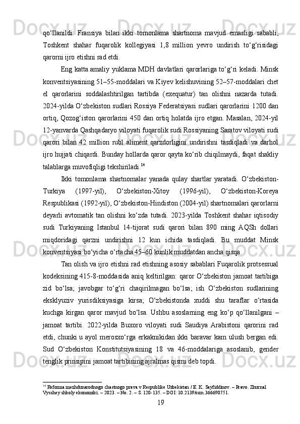 qo‘llanildi:   Fransiya   bilan   ikki   tomonlama   shartnoma   mavjud   emasligi   sababli,
Toshkent   shahar   fuqarolik   kollegiyasi   1,8   million   yevro   undirish   to‘g‘risidagi
qarorni ijro etishni rad etdi.
Eng katta amaliy yuklama MDH davlatlari qarorlariga to‘g‘ri keladi. Minsk
konventsiyasining 51–55-moddalari va Kiyev kelishuvining 52–57-moddalari chet
el   qarorlarini   soddalashtirilgan   tartibda   (exequatur)   tan   olishni   nazarda   tutadi.
2024-yilda O‘zbekiston sudlari Rossiya Federatsiyasi  sudlari qarorlarini 1200 dan
ortiq, Qozog‘iston qarorlarini  450 dan ortiq holatda ijro etgan.  Masalan,  2024-yil
12-yanvarda Qashqadaryo viloyati fuqarolik sudi Rossiyaning Saratov viloyati sudi
qarori   bilan   42   million   rubl   aliment   qarzdorligini   undirishni   tasdiqladi   va   darhol
ijro hujjati chiqardi. Bunday hollarda qaror qayta ko‘rib chiqilmaydi, faqat shakliy
talablarga muvofiqligi tekshiriladi. 14
Ikki   tomonlama   shartnomalar   yanada   qulay   shartlar   yaratadi.   O‘zbekiston-
Turkiya   (1997-yil),   O‘zbekiston-Xitoy   (1996-yil),   O‘zbekiston-Koreya
Respublikasi (1992-yil), O‘zbekiston-Hindiston (2004-yil) shartnomalari qarorlarni
deyarli   avtomatik   tan   olishni   ko‘zda   tutadi.   2023-yilda   Toshkent   shahar   iqtisodiy
sudi   Turkiyaning   Istanbul   14-tijorat   sudi   qarori   bilan   890   ming   AQSh   dollari
miqdoridagi   qarzni   undirishni   12   kun   ichida   tasdiqladi.   Bu   muddat   Minsk
konventsiyasi bo‘yicha o‘rtacha 45–60 kunlik muddatdan ancha qisqa.
Tan olish va ijro etishni rad etishning asosiy sabablari Fuqarolik protsessual
kodeksining 415-8-moddasida aniq keltirilgan: qaror O‘zbekiston jamoat tartibiga
zid   bo‘lsa;   javobgar   to‘g‘ri   chaqirilmagan   bo‘lsa;   ish   O‘zbekiston   sudlarining
eksklyuziv   yurisdiksiyasiga   kirsa;   O‘zbekistonda   xuddi   shu   taraflar   o‘rtasida
kuchga   kirgan   qaror   mavjud   bo‘lsa.   Ushbu   asoslarning   eng   ko‘p   qo‘llanilgani   –
jamoat   tartibi.   2022-yilda   Buxoro   viloyati   sudi   Saudiya   Arabistoni   qarorini   rad
etdi, chunki  u ayol  merosxo‘rga erkaknikidan ikki  baravar  kam ulush bergan edi.
Sud   O‘zbekiston   Konstitutsiyasining   18   va   46-moddalariga   asoslanib,   gender
tenglik prinsipini jamoat tartibining ajralmas qismi deb topdi.
14
 Reforma mezhdunarodnogo chastnogo prava v Respublike Uzbekistan / E. K. Sayfiddinov. – Pravo. Zhurnal 
Vysshey shkoly ekonomiki. – 2023. – No. 2. – S. 120-135. – DOI: 10.2139/ssrn.366690751.
19 