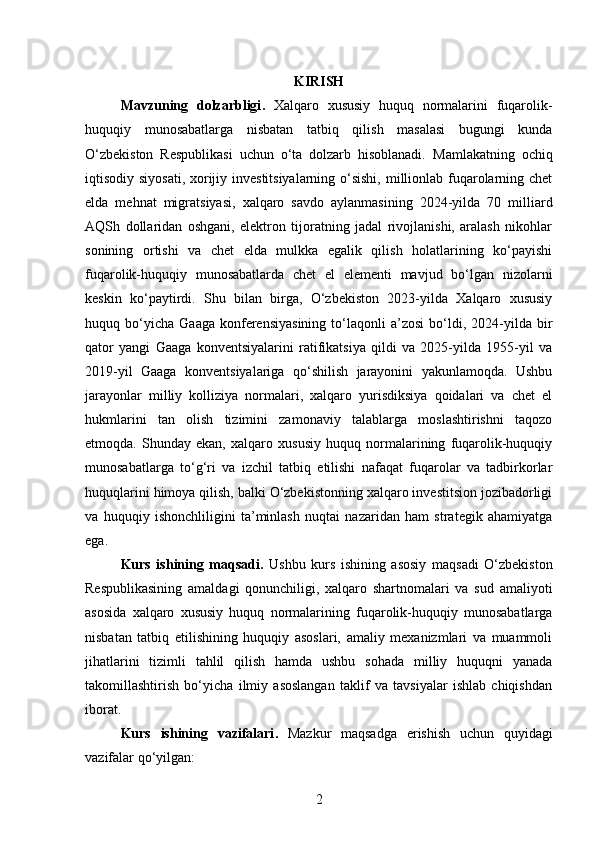 KIRISH
Mavzuning   dolzarbligi .   Xalqaro   xususiy   huquq   normalarini   fuqarolik-
huquqiy   munosabatlarga   nisbatan   tatbiq   qilish   masalasi   bugungi   kunda
O‘zbekiston   Respublikasi   uchun   o‘ta   dolzarb   hisoblanadi.   Mamlakatning   ochiq
iqtisodiy siyosati, xorijiy investitsiyalarning o‘sishi,  millionlab fuqarolarning chet
elda   mehnat   migratsiyasi,   xalqaro   savdo   aylanmasining   2024-yilda   70   milliard
AQSh   dollaridan   oshgani,   elektron   tijoratning   jadal   rivojlanishi,   aralash   nikohlar
sonining   ortishi   va   chet   elda   mulkka   egalik   qilish   holatlarining   ko‘payishi
fuqarolik-huquqiy   munosabatlarda   chet   el   elementi   mavjud   bo‘lgan   nizolarni
keskin   ko‘paytirdi.   Shu   bilan   birga,   O‘zbekiston   2023-yilda   Xalqaro   xususiy
huquq  bo‘yicha   Gaaga   konferensiyasining   to‘laqonli   a’zosi   bo‘ldi,  2024-yilda  bir
qator   yangi   Gaaga   konventsiyalarini   ratifikatsiya   qildi   va   2025-yilda   1955-yil   va
2019-yil   Gaaga   konventsiyalariga   qo‘shilish   jarayonini   yakunlamoqda.   Ushbu
jarayonlar   milliy   kolliziya   normalari,   xalqaro   yurisdiksiya   qoidalari   va   chet   el
hukmlarini   tan   olish   tizimini   zamonaviy   talablarga   moslashtirishni   taqozo
etmoqda.   Shunday   ekan,   xalqaro   xususiy   huquq   normalarining   fuqarolik-huquqiy
munosabatlarga   to‘g‘ri   va   izchil   tatbiq   etilishi   nafaqat   fuqarolar   va   tadbirkorlar
huquqlarini himoya qilish, balki O‘zbekistonning xalqaro investitsion jozibadorligi
va   huquqiy   ishonchliligini   ta’minlash   nuqtai   nazaridan   ham   strategik   ahamiyatga
ega.
Kurs   ishining   maqsadi .   Ushbu   kurs   ishining   asosiy   maqsadi   O‘zbekiston
Respublikasining   amaldagi   qonunchiligi,   xalqaro   shartnomalari   va   sud   amaliyoti
asosida   xalqaro   xususiy   huquq   normalarining   fuqarolik-huquqiy   munosabatlarga
nisbatan   tatbiq   etilishining   huquqiy   asoslari,   amaliy   mexanizmlari   va   muammoli
jihatlarini   tizimli   tahlil   qilish   hamda   ushbu   sohada   milliy   huquqni   yanada
takomillashtirish   bo‘yicha   ilmiy   asoslangan   taklif   va   tavsiyalar   ishlab   chiqishdan
iborat.
Kurs   ishining   vazifalari .   Mazkur   maqsadga   erishish   uchun   quyidagi
vazifalar qo‘yilgan:
2 