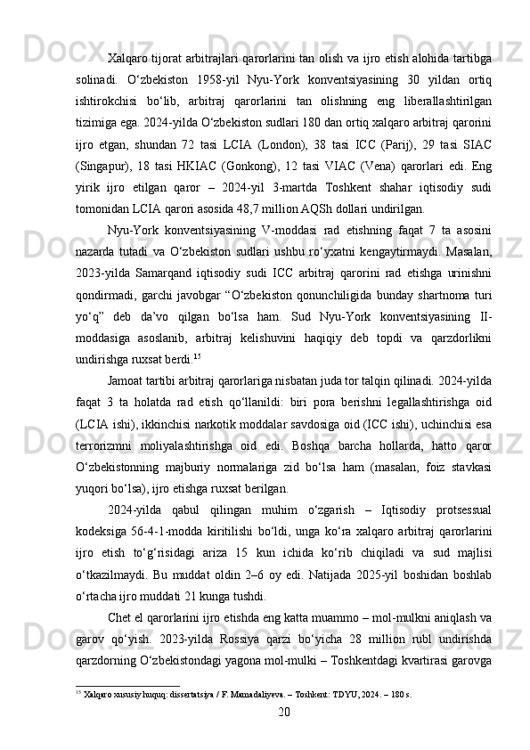 Xalqaro tijorat  arbitrajlari qarorlarini tan olish va ijro etish alohida tartibga
solinadi.   O‘zbekiston   1958-yil   Nyu-York   konventsiyasining   30   yildan   ortiq
ishtirokchisi   bo‘lib,   arbitraj   qarorlarini   tan   olishning   eng   liberallashtirilgan
tizimiga ega. 2024-yilda O‘zbekiston sudlari 180 dan ortiq xalqaro arbitraj qarorini
ijro   etgan,   shundan   72   tasi   LCIA   (London),   38   tasi   ICC   (Parij),   29   tasi   SIAC
(Singapur),   18   tasi   HKIAC   (Gonkong),   12   tasi   VIAC   (Vena)   qarorlari   edi.   Eng
yirik   ijro   etilgan   qaror   –   2024-yil   3-martda   Toshkent   shahar   iqtisodiy   sudi
tomonidan LCIA qarori asosida 48,7 million AQSh dollari undirilgan.
Nyu-York   konventsiyasining   V-moddasi   rad   etishning   faqat   7   ta   asosini
nazarda   tutadi   va   O‘zbekiston   sudlari   ushbu   ro‘yxatni   kengaytirmaydi.   Masalan,
2023-yilda   Samarqand   iqtisodiy   sudi   ICC   arbitraj   qarorini   rad   etishga   urinishni
qondirmadi,   garchi   javobgar   “O‘zbekiston   qonunchiligida   bunday   shartnoma   turi
yo‘q”   deb   da’vo   qilgan   bo‘lsa   ham.   Sud   Nyu-York   konventsiyasining   II-
moddasiga   asoslanib,   arbitraj   kelishuvini   haqiqiy   deb   topdi   va   qarzdorlikni
undirishga ruxsat berdi. 15
Jamoat tartibi arbitraj qarorlariga nisbatan juda tor talqin qilinadi. 2024-yilda
faqat   3   ta   holatda   rad   etish   qo‘llanildi:   biri   pora   berishni   legallashtirishga   oid
(LCIA ishi), ikkinchisi narkotik moddalar savdosiga oid (ICC ishi), uchinchisi esa
terrorizmni   moliyalashtirishga   oid   edi.   Boshqa   barcha   hollarda,   hatto   qaror
O‘zbekistonning   majburiy   normalariga   zid   bo‘lsa   ham   (masalan,   foiz   stavkasi
yuqori bo‘lsa), ijro etishga ruxsat berilgan.
2024-yilda   qabul   qilingan   muhim   o‘zgarish   –   Iqtisodiy   protsessual
kodeksiga   56-4-1-modda   kiritilishi   bo‘ldi,   unga   ko‘ra   xalqaro   arbitraj   qarorlarini
ijro   etish   to‘g‘risidagi   ariza   15   kun   ichida   ko‘rib   chiqiladi   va   sud   majlisi
o‘tkazilmaydi.   Bu   muddat   oldin   2–6   oy   edi.   Natijada   2025-yil   boshidan   boshlab
o‘rtacha ijro muddati 21 kunga tushdi.
Chet el qarorlarini ijro etishda eng katta muammo – mol-mulkni aniqlash va
garov   qo‘yish.   2023-yilda   Rossiya   qarzi   bo‘yicha   28   million   rubl   undirishda
qarzdorning O‘zbekistondagi yagona mol-mulki – Toshkentdagi kvartirasi garovga
15
 Xalqaro xususiy huquq: dissertatsiya / F. Mamadaliyeva. – Toshkent: TDYU, 2024. – 180 s.
20 