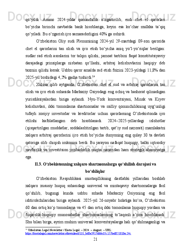 qo‘yildi.   Ammo   2024-yilda   qonunchilik   o‘zgartirilib,   endi   chet   el   qarorlari
bo‘yicha   birinchi   navbatda   bank   hisoblariga,   keyin   esa   ko‘char   mulkka   ta’qiq
qo‘yiladi.  Bu o‘zgarish ijro samaradorligini 40% ga oshirdi.
O‘zbekiston   Oliy   sudi   Plenumining   2024-yil   29-martdagi   09-son   qarorida
chet   el   qarorlarini   tan   olish   va   ijro   etish   bo‘yicha   aniq   yo‘l-yo‘riqlar   berilgan:
sudlar  rad  etish  asoslarini   tor   talqin qilishi,  jamoat   tartibini  faqat   konstitutsiyaviy
darajadagi   prinsiplarga   nisbatan   qo‘llashi,   arbitraj   kelishuvlarini   haqiqiy   deb
taxmin qilishi kerak.  Ushbu qaror amalda rad etish foizini 2023-yildagi 11,8% dan
2025-yil boshidagi 4,2% gacha tushirdi. 16
Xulosa   qilib   aytganda,   O‘zbekiston   chet   el   sud   va   arbitraj   qarorlarini   tan
olish va ijro etish sohasida Markaziy Osiyodagi eng ochiq va bashorat qilinadigan
yurisdiksiyalardan   biriga   aylandi.   Nyu-York   konventsiyasi,   Minsk   va   Kiyev
kelishuvlari,   ikki   tomonlama   shartnomalar   va   milliy   qonunchilikning   uyg‘unligi
tufayli   xorijiy   investorlar   va   kreditorlar   uchun   qarorlarning   O‘zbekistonda   ijro
etilishi   kafolatlangan   deb   hisoblanadi.   2024–2025-yillardagi   islohotlar
(qisqartirilgan muddatlar, soddalashtirilgan tartib, qat’iy sud nazorati) mamlakatni
xalqaro   arbitraj   qarorlarini   ijro   etish   bo‘yicha   dunyoning   eng   qulay   30   ta   davlati
qatoriga   olib  chiqish   imkonini   berdi.   Bu   jarayon   nafaqat   huquqiy,   balki   iqtisodiy
xavfsizlik   va   investitsion   jozibadorlik   nuqtai   nazaridan   ham   strategik   ahamiyatga
ega.
II.3. O‘zbekistonning xalqaro shartnomalarga qo‘shilish darajasi va
bo‘shliqlar
O‘zbekiston   Respublikasi   mustaqillikning   dastlabki   yillaridan   boshlab
xalqaro   xususiy   huquq   sohasidagi   universal   va   mintaqaviy   shartnomalarga   faol
qo‘shilib,   bugungi   kunda   ushbu   sohada   Markaziy   Osiyoning   eng   faol
ishtirokchilaridan   biriga   aylandi.   2025-yil   26-noyabr   holatiga   ko‘ra,   O‘zbekiston
60 dan ortiq ko‘p tomonlama va 45 dan ortiq ikki tomonlama huquqiy yordam va
fuqarolik-huquqiy   munosabatlar   shartnomalarining   to‘laqonli   a’zosi   hisoblanadi.
Shu bilan birga, ayrim muhim universal konventsiyalarga hali qo‘shilmaganligi va
16
 Uzbekistan Legal Newsletter / Kosta Legal. – 2024. – August. – URL: 
https://kostalegal.com/newsletters/download/131_bd8a5917d66e35c155ba8f5181fac24c  
21 