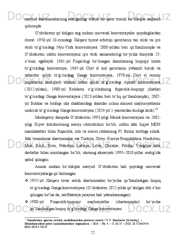 mavjud shartnomalarning eskirganligi tufayli bir qator tizimli bo‘shliqlar saqlanib
qolmoqda.
O‘zbekiston qo‘shilgan eng muhim universal konventsiyalar quyidagilardan
iborat.   1958-yil   10-iyundagi   Xalqaro   tijorat   arbitraji   qarorlarini   tan   olish   va   ijro
etish   to‘g‘risidagi   Nyu-York   konventsiyasi   2000-yildan   beri   qo‘llanilmoqda   va
O‘zbekiston   ushbu   konventsiyani   ijro   etish   samaradorligi   bo‘yicha   dunyoda   25-
o‘rinni   egallaydi.   1961-yil   Fuqaroligi   bo‘lmagan   shaxslarning   huquqiy   holati
to‘g‘risidagi   konventsiya,   1965-yil   Chet   el   sud   qarorlarini   yetkazib   berish   va
xabardor   qilish   to‘g‘risidagi   Gaaga   konventsiyasi,   1970-yil   Chet   el   rasmiy
hujjatlarini   tasdiqlash   talabini   bekor   qilish   to‘g‘risidagi   Apostil   konventsiyasi
(2012-yildan),   1980-yil   Bolalarni   o‘g‘irlashning   fuqarolik-huquqiy   jihatlari
to‘g‘risidagi   Gaaga  konventsiyasi   (2023-yildan  beri  to‘liq  qo‘llanilmoqda),  2007-
yil   Bolalar   va   boshqa   oila   shakllaridagi   shaxslar   uchun   aliment   majburiyatlarini
undirish to‘g‘risidagi Gaaga konventsiyasi (2024-yil 1-yanvardan kuchga kirdi). 17
Mintaqaviy  darajada  O‘zbekiston  1993-yilgi  Minsk   konventsiyasi  va  2002-
yilgi   Kiyev   kelishuvining   asosiy   ishtirokchisi   bo‘lib,   ushbu   ikki   hujjat   MDH
mamlakatlari   bilan   fuqarolik,   oila   va   meros   ishlarining   95   foizini   tartibga   soladi.
Ikki tomonlama shartnomalar esa Turkiya, Xitoy, Koreya Respublikasi, Hindiston,
Misr,   BAA,   Eron,   Pokiston,   Latviya,   Litva,   Chexiya,   Polsha,   Vengriya   kabi
davlatlar   bilan   imzolangan   bo‘lib,   ularning   aksariyati   1995–2010-yillar   oralig‘ida
qabul qilingan.
Ammo   muhim   bo‘shliqlar   mavjud.   O‘zbekiston   hali   quyidagi   universal
konventsiyalarga qo‘shilmagan:
 1955-yil   Xalqaro   tovar   sotish   shartnomalari   bo‘yicha   qo‘llaniladigan   huquq
to‘g‘risidagi Gaaga konventsiyasi (O‘zbekiston 2022-yilda qo‘shilgan deb e’lon
qilingan bo‘lsa-da, ratifikatsiya jarayoni hali yakunlanmagan).
 1980-yil   Fuqarolik-huquqiy   majburiyatlar   (shartnomalar)   bo‘yicha
qo‘llaniladigan huquq to‘g‘risidagi Gaaga konventsiyasi.
17
 Demokratiya: genezis, razvitie, mezhdunarodno-pravovye osnovy / V.V. Goncharov [va boshq.]. – 
Mezhdunarodnoe pravo i mezhdunarodnye organizatsii. – 2024. – No. 4. – S. 10-25. – DOI: 10.7256/2454-
0633.2024.4.76137.
22 