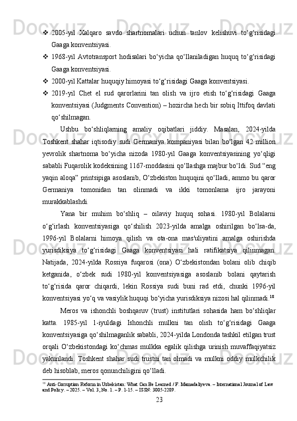  2005-yil   Xalqaro   savdo   shartnomalari   uchun   tanlov   kelishuvi   to‘g‘risidagi
Gaaga konventsiyasi.
 1968-yil   Avtotransport   hodisalari   bo‘yicha   qo‘llaniladigan   huquq   to‘g‘risidagi
Gaaga konventsiyasi.
 2000-yil Kattalar huquqiy himoyasi to‘g‘risidagi Gaaga konventsiyasi.
 2019-yil   Chet   el   sud   qarorlarini   tan   olish   va   ijro   etish   to‘g‘risidagi   Gaaga
konventsiyasi (Judgments Convention) – hozircha hech bir sobiq Ittifoq davlati
qo‘shilmagan.
Ushbu   bo‘shliqlarning   amaliy   oqibatlari   jiddiy.   Masalan,   2024-yilda
Toshkent   shahar   iqtisodiy   sudi   Germaniya   kompaniyasi   bilan   bo‘lgan   42   million
yevrolik   shartnoma   bo‘yicha   nizoda   1980-yil   Gaaga   konventsiyasining   yo‘qligi
sababli Fuqarolik kodeksining 1167-moddasini qo‘llashga majbur bo‘ldi. Sud “eng
yaqin aloqa” printsipiga asoslanib, O‘zbekiston huquqini qo‘lladi, ammo bu qaror
Germaniya   tomonidan   tan   olinmadi   va   ikki   tomonlama   ijro   jarayoni
murakkablashdi.
Yana   bir   muhim   bo‘shliq   –   oilaviy   huquq   sohasi.   1980-yil   Bolalarni
o‘g‘irlash   konventsiyasiga   qo‘shilish   2023-yilda   amalga   oshirilgan   bo‘lsa-da,
1996-yil   Bolalarni   himoya   qilish   va   ota-ona   mas'uliyatini   amalga   oshirishda
yurisdiksiya   to‘g‘risidagi   Gaaga   konventsiyasi   hali   ratifikatsiya   qilinmagan.
Natijada,   2024-yilda   Rossiya   fuqarosi   (ona)   O‘zbekistondan   bolani   olib   chiqib
ketganida,   o‘zbek   sudi   1980-yil   konventsiyasiga   asoslanib   bolani   qaytarish
to‘g‘risida   qaror   chiqardi,   lekin   Rossiya   sudi   buni   rad   etdi,   chunki   1996-yil
konventsiyasi yo‘q va vasiylik huquqi bo‘yicha yurisdiksiya nizosi hal qilinmadi. 18
Meros   va   ishonchli   boshqaruv   (trust)   institutlari   sohasida   ham   bo‘shliqlar
katta.   1985-yil   1-iyuldagi   Ishonchli   mulkni   tan   olish   to‘g‘risidagi   Gaaga
konventsiyasiga qo‘shilmaganlik sababli, 2024-yilda Londonda tashkil etilgan trust
orqali   O‘zbekistondagi   ko‘chmas   mulkka   egalik   qilishga   urinish   muvaffaqiyatsiz
yakunlandi.   Toshkent   shahar   sudi   trustni   tan   olmadi   va   mulkni   oddiy   mulkchilik
deb hisoblab, meros qonunchiligini qo‘lladi.
18
 Anti-Corruption Reform in Uzbekistan: What Can Be Learned / F. Mamadaliyeva. – International Journal of Law 
and Policy. – 2025. – Vol. 3, No. 1. – P. 1-15. – ISSN: 3005-2289.
23 