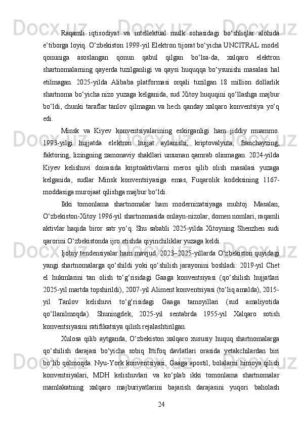 Raqamli   iqtisodiyat   va   intellektual   mulk   sohasidagi   bo‘shliqlar   alohida
e’tiborga loyiq. O‘zbekiston 1999-yil Elektron tijorat bo‘yicha UNCITRAL model
qonuniga   asoslangan   qonun   qabul   qilgan   bo‘lsa-da,   xalqaro   elektron
shartnomalarning  qayerda  tuzilganligi   va  qaysi  huquqqa  bo‘ysunishi   masalasi  hal
etilmagan.   2025-yilda   Alibaba   platformasi   orqali   tuzilgan   18   million   dollarlik
shartnoma bo‘yicha nizo yuzaga kelganida, sud Xitoy huquqini qo‘llashga majbur
bo‘ldi,  chunki  taraflar   tanlov qilmagan  va  hech qanday  xalqaro  konventsiya  yo‘q
edi.
Minsk   va   Kiyev   konventsiyalarining   eskirganligi   ham   jiddiy   muammo.
1993-yilgi   hujjatda   elektron   hujjat   aylanishi,   kriptovalyuta,   franchayzing,
faktoring, lizingning zamonaviy shakllari umuman qamrab olinmagan. 2024-yilda
Kiyev   kelishuvi   doirasida   kriptoaktivlarni   meros   qilib   olish   masalasi   yuzaga
kelganida,   sudlar   Minsk   konventsiyasiga   emas,   Fuqarolik   kodeksining   1167-
moddasiga murojaat qilishga majbur bo‘ldi.
Ikki   tomonlama   shartnomalar   ham   modernizatsiyaga   muhtoj.   Masalan,
O‘zbekiston-Xitoy 1996-yil shartnomasida onlayn-nizolar, domen nomlari, raqamli
aktivlar   haqida   biror   satr   yo‘q.   Shu   sababli   2025-yilda   Xitoyning   Shenzhen   sudi
qarorini O‘zbekistonda ijro etishda qiyinchiliklar yuzaga keldi.
Ijobiy tendensiyalar ham mavjud. 2023–2025-yillarda O‘zbekiston quyidagi
yangi shartnomalarga qo‘shildi yoki qo‘shilish  jarayonini boshladi:  2019-yil Chet
el   hukmlarini   tan   olish   to‘g‘risidagi   Gaaga   konventsiyasi   (qo‘shilish   hujjatlari
2025-yil martda topshirildi), 2007-yil Aliment konventsiyasi (to‘liq amalda), 2015-
yil   Tanlov   kelishuvi   to‘g‘risidagi   Gaaga   tamoyillari   (sud   amaliyotida
qo‘llanilmoqda).   Shuningdek,   2025-yil   sentabrda   1955-yil   Xalqaro   sotish
konventsiyasini ratifikatsiya qilish rejalashtirilgan.
Xulosa   qilib   aytganda,   O‘zbekiston   xalqaro   xususiy   huquq   shartnomalarga
qo‘shilish   darajasi   bo‘yicha   sobiq   Ittifoq   davlatlari   orasida   yetakchilardan   biri
bo‘lib qolmoqda. Nyu-York konventsiyasi, Gaaga apostil, bolalarni himoya qilish
konventsiyalari,   MDH   kelishuvlari   va   ko‘plab   ikki   tomonlama   shartnomalar
mamlakatning   xalqaro   majburiyatlarini   bajarish   darajasini   yuqori   baholash
24 