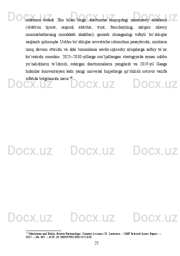 imkonini   beradi.   Shu   bilan   birga,   shartnoma   huquqidagi   zamonaviy   sohalarni
(elektron   tijorat,   raqamli   aktivlar,   trust,   franchayzing,   xalqaro   oilaviy
munosabatlarning   murakkab   shakllari)   qamrab   olmaganligi   tufayli   bo‘shliqlar
saqlanib qolmoqda. Ushbu bo‘shliqlar investorlar ishonchini pasaytirishi, nizolarni
uzoq   davom   ettirishi   va   ikki   tomonlama   savdo-iqtisodiy   aloqalarga   salbiy   ta’sir
ko‘rsatishi   mumkin.   2025–2030-yillarga   mo‘ljallangan   strategiyada   aynan   ushbu
yo‘nalishlarni   to‘ldirish,   eskirgan   shartnomalarni   yangilash   va   2019-yil   Gaaga
hukmlar   konventsiyasi   kabi   yangi   universal   hujjatlarga   qo‘shilish   ustuvor   vazifa
sifatida belgilanishi zarur. 19
19
 Uzbekistan and Public-Private Partnerships: Country Lessons / D. Lawrence. – IMF Selected Issues Papers. – 
2025. – No. 087. – DOI: 10.5089/9798229015455.018.
25 