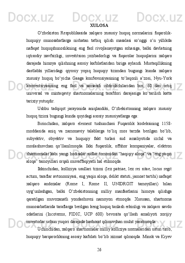 XULOSA
O‘zbekiston   Respublikasida   xalqaro   xususiy   huquq   normalarini   fuqarolik-
huquqiy   munosabatlarga   nisbatan   tatbiq   qilish   masalasi   so‘nggi   o‘n   yillikda
nafaqat   huquqshunoslikning   eng   faol   rivojlanayotgan   sohasiga,   balki   davlatning
iqtisodiy   xavfsizligi,   investitsion   jozibadorligi   va   fuqarolar   huquqlarini   xalqaro
darajada   himoya   qilishning   asosiy   kafolatlaridan   biriga   aylandi.   Mustaqillikning
dastlabki   yillaridagi   qiyosiy   yopiq   huquqiy   tizimdan   bugungi   kunda   xalqaro
xususiy   huquq   bo‘yicha   Gaaga   konferensiyasining   to‘laqonli   a’zosi,   Nyu-York
konventsiyasining   eng   faol   va   samarali   ishtirokchilaridan   biri,   60   dan   ortiq
universal   va   mintaqaviy   shartnomalarning   tarafdori   darajasiga   ko‘tarilish   katta
tarixiy yutuqdir.
Ushbu   tadqiqot   jarayonida   aniqlandiki,   O‘zbekistonning   xalqaro   xususiy
huquq tizimi bugungi kunda quyidagi asosiy xususiyatlarga ega:
Birinchidan,   xalqaro   element   tushunchasi   Fuqarolik   kodeksining   1158-
moddasida   aniq   va   zamonaviy   talablarga   to‘liq   mos   tarzda   berilgan   bo‘lib,
subyektiv,   obyektiv   va   huquqiy   fakt   turlari   sud   amaliyotida   izchil   va
moslashuvchan   qo‘llanilmoqda.   Ikki   fuqarolik,   offshor   kompaniyalar,   elektron
shartnomalar kabi yangi hodisalar sudlar tomonidan “haqiqiy aloqa” va “eng yaqin
aloqa” tamoyillari orqali muvaffaqiyatli hal etilmoqda.
Ikkinchidan,   kolliziya   usullari   tizimi   (lex   patriae,   lex   rei   sitae,   locus   regit
actum, taraflar avtonomiyasi, eng yaqin aloqa, delikt statuti, jamoat tartibi) nafaqat
xalqaro   andozalar   (Rome   I,   Rome   II,   UNIDROIT   tamoyillari)   bilan
uyg‘unlashgan,   balki   O‘zbekistonning   milliy   manfaatlarini   himoya   qilishga
qaratilgan   muvozanatli   yondashuvni   namoyon   etmoqda.   Xususan,   shartnoma
munosabatlarida taraflarga berilgan keng huquq tanlash erkinligi va xalqaro savdo
odatlarini   (Incoterms,   FIDIC,   UCP   600)   bevosita   qo‘llash   amaliyoti   xorijiy
investorlar uchun yuqori darajada bashorat qilinuvchan muhit yaratmoqda.
Uchinchidan, xalqaro shartnomalar milliy kolliziya normalaridan ustun turib,
huquqiy   barqarorlikning   asosiy   kafolati   bo‘lib   xizmat   qilmoqda.   Minsk   va   Kiyev
26 