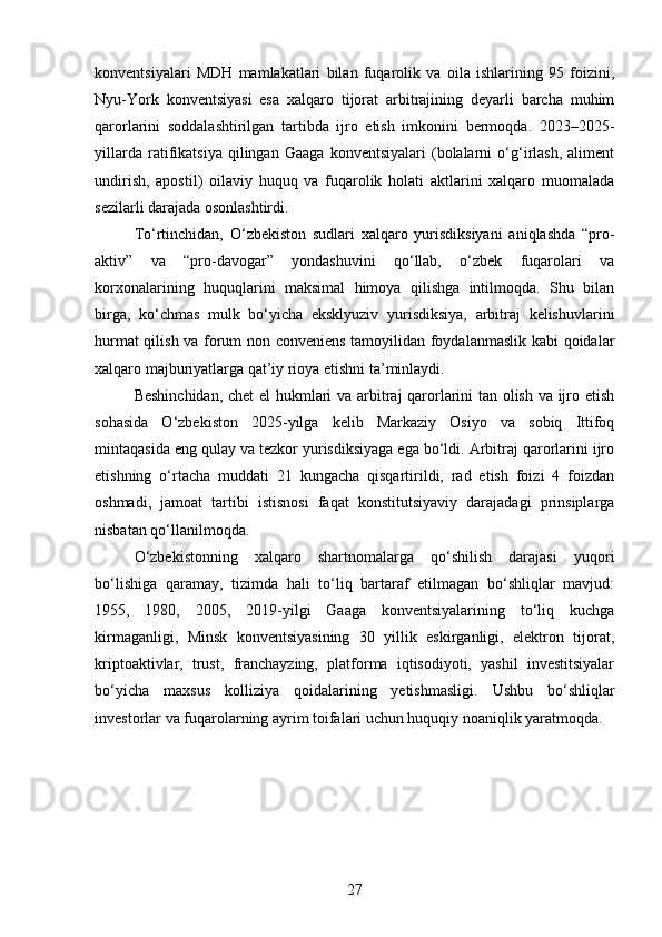 konventsiyalari   MDH   mamlakatlari   bilan   fuqarolik   va   oila   ishlarining   95   foizini,
Nyu-York   konventsiyasi   esa   xalqaro   tijorat   arbitrajining   deyarli   barcha   muhim
qarorlarini   soddalashtirilgan   tartibda   ijro   etish   imkonini   bermoqda.   2023–2025-
yillarda   ratifikatsiya   qilingan   Gaaga   konventsiyalari   (bolalarni   o‘g‘irlash,   aliment
undirish,   apostil)   oilaviy   huquq   va   fuqarolik   holati   aktlarini   xalqaro   muomalada
sezilarli darajada osonlashtirdi.
To‘rtinchidan,   O‘zbekiston   sudlari   xalqaro   yurisdiksiyani   aniqlashda   “pro-
aktiv”   va   “pro-davogar”   yondashuvini   qo‘llab,   o‘zbek   fuqarolari   va
korxonalarining   huquqlarini   maksimal   himoya   qilishga   intilmoqda.   Shu   bilan
birga,   ko‘chmas   mulk   bo‘yicha   eksklyuziv   yurisdiksiya,   arbitraj   kelishuvlarini
hurmat qilish va forum non conveniens tamoyilidan foydalanmaslik kabi qoidalar
xalqaro majburiyatlarga qat’iy rioya etishni ta’minlaydi.
Beshinchidan, chet el hukmlari va arbitraj qarorlarini tan olish va ijro etish
sohasida   O‘zbekiston   2025-yilga   kelib   Markaziy   Osiyo   va   sobiq   Ittifoq
mintaqasida eng qulay va tezkor yurisdiksiyaga ega bo‘ldi. Arbitraj qarorlarini ijro
etishning   o‘rtacha   muddati   21   kungacha   qisqartirildi,   rad   etish   foizi   4   foizdan
oshmadi,   jamoat   tartibi   istisnosi   faqat   konstitutsiyaviy   darajadagi   prinsiplarga
nisbatan qo‘llanilmoqda.
O‘zbekistonning   xalqaro   shartnomalarga   qo‘shilish   darajasi   yuqori
bo‘lishiga   qaramay,   tizimda   hali   to‘liq   bartaraf   etilmagan   bo‘shliqlar   mavjud:
1955,   1980,   2005,   2019-yilgi   Gaaga   konventsiyalarining   to‘liq   kuchga
kirmaganligi,   Minsk   konventsiyasining   30   yillik   eskirganligi,   elektron   tijorat,
kriptoaktivlar,   trust,   franchayzing,   platforma   iqtisodiyoti,   yashil   investitsiyalar
bo‘yicha   maxsus   kolliziya   qoidalarining   yetishmasligi.   Ushbu   bo‘shliqlar
investorlar va fuqarolarning ayrim toifalari uchun huquqiy noaniqlik yaratmoqda.
27 