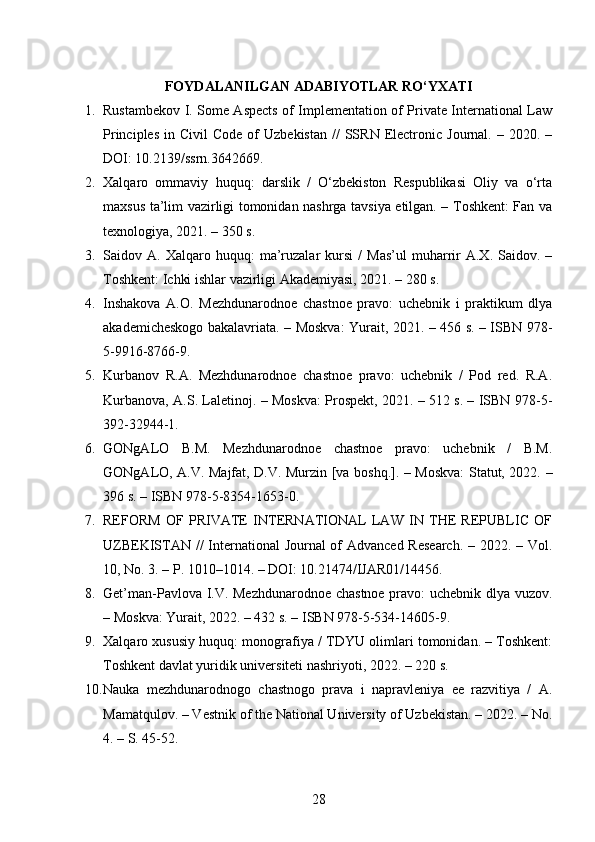 FOYDALANILGAN ADABIYOTLAR  RO‘YXATI
1. Rustambekov I. Some Aspects of Implementation of Private International Law
Principles   in  Civil   Code  of  Uzbekistan   //   SSRN   Electronic  Journal.  –  2020.  –
DOI: 10.2139/ssrn.3642669. 
2. Xalqaro   ommaviy   huquq:   darslik   /   O‘zbekiston   Respublikasi   Oliy   va   o‘rta
maxsus ta’lim vazirligi tomonidan nashrga tavsiya etilgan. – Toshkent: Fan va
texnologiya, 2021. – 350 s. 
3. Saidov  A.   Xalqaro  huquq:   ma’ruzalar   kursi   /   Mas’ul   muharrir   A.X.  Saidov.   –
Toshkent: Ichki ishlar vazirligi Akademiyasi, 2021. – 280 s. 
4. Inshakova   A.O.   Mezhdunarodnoe   chastnoe   pravo:   uchebnik   i   praktikum   dlya
akademicheskogo bakalavriata. – Moskva: Yurait, 2021. – 456 s. – ISBN 978-
5-9916-8766-9. 
5. Kurbanov   R.A.   Mezhdunarodnoe   chastnoe   pravo:   uchebnik   /   Pod   red.   R.A.
Kurbanova, A.S. Laletinoj. – Moskva: Prospekt, 2021. – 512 s. – ISBN 978-5-
392-32944-1. 
6. GONgALO   B.M.   Mezhdunarodnoe   chastnoe   pravo:   uchebnik   /   B.M.
GONgALO, A.V. Majfat, D.V. Murzin [va boshq.]. – Moskva: Statut, 2022. –
396 s. – ISBN 978-5-8354-1653-0. 
7. REFORM   OF   PRIVATE   INTERNATIONAL   LAW   IN   THE   REPUBLIC   OF
UZBEKISTAN //  International Journal of  Advanced Research.  – 2022. – Vol.
10, No. 3. – P. 1010–1014. – DOI: 10.21474/IJAR01/14456. 
8. Get’man-Pavlova I.V. Mezhdunarodnoe chastnoe pravo: uchebnik dlya vuzov.
– Moskva: Yurait, 2022. – 432 s. – ISBN 978-5-534-14605-9. 
9. Xalqaro xususiy huquq: monografiya / TDYU olimlari tomonidan. – Toshkent:
Toshkent davlat yuridik universiteti nashriyoti, 2022. – 220 s. 
10. Nauka   mezhdunarodnogo   chastnogo   prava   i   napravleniya   ee   razvitiya   /   A.
Mamatqulov. – Vestnik of the National University of Uzbekistan. – 2022. – No.
4. – S. 45-52. 
28 