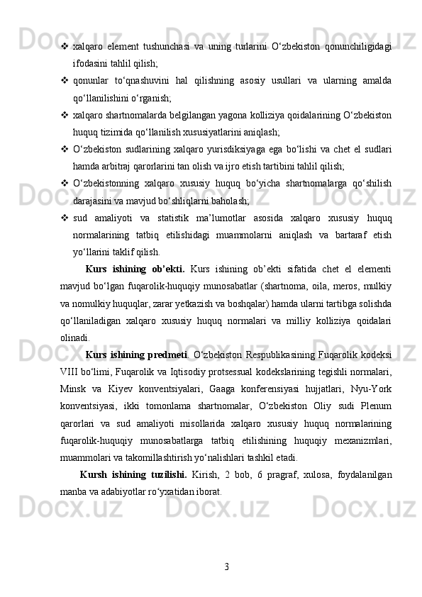  xalqaro   element   tushunchasi   va   uning   turlarini   O‘zbekiston   qonunchiligidagi
ifodasini tahlil qilish;
 qonunlar   to‘qnashuvini   hal   qilishning   asosiy   usullari   va   ularning   amalda
qo‘llanilishini o‘rganish;
 xalqaro shartnomalarda belgilangan yagona kolliziya qoidalarining O‘zbekiston
huquq tizimida qo‘llanilish xususiyatlarini aniqlash;
 O‘zbekiston   sudlarining   xalqaro   yurisdiksiyaga   ega   bo‘lishi   va   chet   el   sudlari
hamda arbitraj qarorlarini tan olish va ijro etish tartibini tahlil qilish;
 O‘zbekistonning   xalqaro   xususiy   huquq   bo‘yicha   shartnomalarga   qo‘shilish
darajasini va mavjud bo‘shliqlarni baholash;
 sud   amaliyoti   va   statistik   ma’lumotlar   asosida   xalqaro   xususiy   huquq
normalarining   tatbiq   etilishidagi   muammolarni   aniqlash   va   bartaraf   etish
yo‘llarini taklif qilish.
Kurs   ishining   ob’ekti .   Kurs   ishining   ob’ekti   sifatida   chet   el   elementi
mavjud   bo‘lgan   fuqarolik-huquqiy   munosabatlar   (shartnoma,   oila,   meros,   mulkiy
va nomulkiy huquqlar, zarar yetkazish va boshqalar) hamda ularni tartibga solishda
qo‘llaniladigan   xalqaro   xususiy   huquq   normalari   va   milliy   kolliziya   qoidalari
olinadi.
Kurs   ishining   predmeti .   O‘zbekiston   Respublikasining   Fuqarolik   kodeksi
VIII bo‘limi, Fuqarolik va Iqtisodiy protsessual  kodekslarining tegishli normalari,
Minsk   va   Kiyev   konventsiyalari,   Gaaga   konferensiyasi   hujjatlari,   Nyu-York
konventsiyasi,   ikki   tomonlama   shartnomalar,   O‘zbekiston   Oliy   sudi   Plenum
qarorlari   va   sud   amaliyoti   misollarida   xalqaro   xususiy   huquq   normalarining
fuqarolik-huquqiy   munosabatlarga   tatbiq   etilishining   huquqiy   mexanizmlari,
muammolari va takomillashtirish yo‘nalishlari tashkil etadi.
Kursh   ishining   tuzilishi.   Kirish,   2   bоb,   6   prаgrаf,   xulоsа,   fоydаlаnilgаn
manba va аdаbiyоtlаr rо yxаtidаn ibоrаt.ʻ
3 