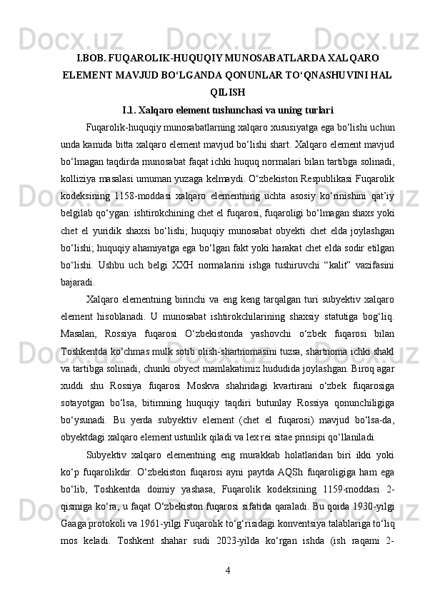 I.BOB. FUQAROLIK-HUQUQIY MUNOSABATLARDA XALQARO
ELEMENT MAVJUD BO‘LGANDA QONUNLAR TO‘QNASHUVINI HAL
QILISH
I.1. Xalqaro element tushunchasi va uning turlari
Fuqarolik-huquqiy munosabatlarning xalqaro xususiyatga ega bo‘lishi uchun
unda kamida bitta xalqaro element mavjud bo‘lishi shart. Xalqaro element mavjud
bo‘lmagan taqdirda munosabat faqat ichki huquq normalari bilan tartibga solinadi,
kolliziya masalasi umuman yuzaga kelmaydi. O‘zbekiston Respublikasi Fuqarolik
kodeksining   1158-moddasi   xalqaro   elementning   uchta   asosiy   ko‘rinishini   qat’iy
belgilab qo‘ygan: ishtirokchining chet el fuqarosi, fuqaroligi bo‘lmagan shaxs yoki
chet   el   yuridik   shaxsi   bo‘lishi;   huquqiy   munosabat   obyekti   chet   elda   joylashgan
bo‘lishi; huquqiy ahamiyatga ega bo‘lgan fakt yoki harakat chet elda sodir etilgan
bo‘lishi.   Ushbu   uch   belgi   XXH   normalarini   ishga   tushiruvchi   “kalit”   vazifasini
bajaradi.
Xalqaro  elementning   birinchi   va   eng  keng   tarqalgan  turi   subyektiv   xalqaro
element   hisoblanadi.   U   munosabat   ishtirokchilarining   shaxsiy   statutiga   bog‘liq.
Masalan,   Rossiya   fuqarosi   O‘zbekistonda   yashovchi   o‘zbek   fuqarosi   bilan
Toshkentda ko‘chmas mulk sotib olish-shartnomasini tuzsa, shartnoma ichki shakl
va tartibga solinadi, chunki obyect mamlakatimiz hududida joylashgan. Biroq agar
xuddi   shu   Rossiya   fuqarosi   Moskva   shahridagi   kvartirani   o‘zbek   fuqarosiga
sotayotgan   bo‘lsa,   bitimning   huquqiy   taqdiri   butunlay   Rossiya   qonunchiligiga
bo‘ysunadi.   Bu   yerda   subyektiv   element   (chet   el   fuqarosi)   mavjud   bo‘lsa-da,
obyektdagi xalqaro element ustunlik qiladi va lex rei sitae prinsipi qo‘llaniladi.
Subyektiv   xalqaro   elementning   eng   murakkab   holatlaridan   biri   ikki   yoki
ko‘p   fuqarolikdir.   O‘zbekiston   fuqarosi   ayni   paytda   AQSh   fuqaroligiga   ham   ega
bo‘lib,   Toshkentda   doimiy   yashasa,   Fuqarolik   kodeksining   1159-moddasi   2-
qismiga ko‘ra, u faqat O‘zbekiston fuqarosi sifatida qaraladi. Bu qoida 1930-yilgi
Gaaga protokoli va 1961-yilgi Fuqarolik to‘g‘risidagi konventsiya talablariga to‘liq
mos   keladi.   Toshkent   shahar   sudi   2023-yilda   ko‘rgan   ishda   (ish   raqami   2-
4 