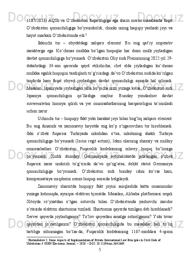 1187/2023)  AQSh va O‘zbekiston fuqaroligiga ega shaxs  meros masalasida  faqat
O‘zbekiston   qonunchiligiga   bo‘ysundirildi,   chunki   uning   haqiqiy   yashash   joyi   va
hayot markazi O‘zbekistonda edi. 1
Ikkinchi   tur   –   obyektdagi   xalqaro   element.   Bu   eng   qat’iy   imperativ
xarakterga   ega.   Ko‘chmas   mulkka   bo‘lgan   huquqlar   har   doim   mulk   joylashgan
davlat qonunchiligiga bo‘ysunadi. O‘zbekiston Oliy sudi Plenumining 2022-yil 29-
dekabrdagi   34-son   qarorida   qayd   etilishicha,   chet   elda   joylashgan   ko‘chmas
mulkka egalik huquqini tasdiqlash to‘g‘risidagi da’vo O‘zbekiston sudida ko‘rilgan
taqdirda   ham   faqat   obyect   joylashgan   davlat   qonunchiligi   asosida   hal   qilinadi.
Masalan, Ispaniyada joylashgan villa bo‘yicha nizo yuzaga kelsa, O‘zbekiston sudi
Ispaniya   qonunchiligini   qo‘llashga   majbur.   Bunday   yondashuv   davlat
suverenitetini   himoya   qilish   va   yer   munosabatlarining   barqarorligini   ta’minlash
uchun zarur.
Uchinchi tur – huquqiy fakt yoki harakat joyi bilan bog‘liq xalqaro element.
Bu   eng   dinamik   va   zamonaviy   hayotda   eng   ko‘p   o‘zgaruvchan   tur   hisoblanadi.
Ikki   o‘zbek   fuqarosi   Turkiyada   nikohdan   o‘tsa,   nikohning   shakli   Turkiya
qonunchiligiga   bo‘ysunadi   (locus   regit   actum),   lekin   ularning   shaxsiy   va   mulkiy
munosabatlari   O‘zbekiston   Fuqarolik   kodeksining   oilaviy   huquq   bo‘limiga
bo‘ysunadi.   Xuddi   shunday,   Germaniyada   avtohalokatda   jabrlangan   o‘zbek
fuqarosi   zarar   undirish   to‘g‘risida   da’vo   qo‘zg‘atsa,   delikt   statut   Germaniya
qonunchiligiga   bo‘ysunadi.   O‘zbekiston   sudi   bunday   ishni   ko‘rsa   ham,
kompensatsiya miqdorini nemis huquqi asosida belgilaydi.
Zamonaviy   sharoitda   huquqiy   fakt   joyini   aniqlashda   katta   muammolar
yuzaga kelmoqda, ayniqsa  elektron tijoratda. Masalan,  Alibaba platformasi  orqali
Xitoyda   ro‘yxatdan   o‘tgan   sotuvchi   bilan   O‘zbekistonda   yashovchi   xaridor
o‘rtasida elektron shartnoma tuziladi. Shartnoma qayerda tuzilgan deb hisoblanadi?
Server   qayerda   joylashganmi?   To‘lov   qayerdan   amalga   oshirilganmi?   Yoki   tovar
qayerdan   jo‘natilganmi?   O‘zbekiston   qonunchiligida   bu   masalalar   hali   to‘liq
tartibga   solinmagan   bo‘lsa-da,   Fuqarolik   kodeksining   1167-moddasi   4-qismi
1
 Rustambekov I. Some Aspects of Implementation of Private International Law Principles in Civil Code of 
Uzbekistan // SSRN Electronic Journal. – 2020. – DOI: 10.2139/ssrn.3642669.
5 