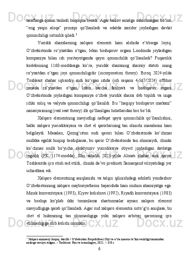 taraflarga qonun tanlash huquqini beradi. Agar tanlov amalga oshirilmagan bo‘lsa,
“eng   yaqin   aloqa”   prinsipi   qo‘llaniladi   va   odatda   xaridor   joylashgan   davlat
qonunchiligi ustunlik qiladi. 2
Yuridik   shaxslarning   xalqaro   elementi   ham   alohida   e’tiborga   loyiq.
O‘zbekistonda   ro‘yxatdan   o‘tgan,   lekin   boshqaruv   organi   Londonda   joylashgan
kompaniya   bilan   ish   yuritayotganda   qaysi   qonunchilik   qo‘llaniladi?   Fuqarolik
kodeksining   1160-moddasiga   ko‘ra,   yuridik   shaxsning   shaxsiy   statuti   uning
ro‘yxatdan   o‘tgan   joyi   qonunchiligidir   (incorporation   theory).   Biroq   2024-yilda
Toshkent   shahar   iqtisodiy   sudi   ko‘rgan   ishda   (ish   raqami   4-567/2024)   offshor
zonada   ro‘yxatdan   o‘tgan,   lekin   barcha   faoliyati   va   boshqaruv   organi
O‘zbekistonda   joylashgan   kompaniya   o‘zbek   yuridik   shaxsi   deb   topildi   va   unga
ichki   soliq   va   valyuta   qonunchiligi   qo‘llanildi.   Bu   “haqiqiy   boshqaruv   markazi”
nazariyasining (real seat theory) ilk qo‘llanilgan holatlaridan biri bo‘ldi.
Xalqaro   elementning   mavjudligi   nafaqat   qaysi   qonunchilik   qo‘llanilishini,
balki   xalqaro   yurisdiksiyani   va   chet   el   qarorlarining   tan   olinishi   masalasini   ham
belgilaydi.   Masalan,   Qozog‘iston   sudi   qarori   bilan   O‘zbekistonda   ko‘chmas
mulkka   egalik   huquqi   tasdiqlansa,   bu   qaror   O‘zbekistonda   tan   olinmaydi,   chunki
ko‘chmas   mulk   bo‘yicha   eksklyuziv   yurisdiksiya   obyect   joylashgan   davlatga
tegishli   (FK   1174-modda).   Shu   sababli   2023-yilda   Almatı   shahar   sudi   qarori
Toshkentda ijro etish rad etildi, chunki da’vo predmeti Samarqand viloyatidagi yer
uchastkasi edi.
Xalqaro   elementning   aniqlanishi   va   talqin   qilinishidagi   adolatli   yondashuv
O‘zbekistonning xalqaro majburiyatlarini bajarishda ham muhim ahamiyatga ega.
Minsk konventsiyasi (1993), Kiyev kelishuvi (1992), Riyadh konventsiyasi (1983)
va   boshqa   ko‘plab   ikki   tomonlama   shartnomalar   aynan   xalqaro   element
mavjudligiga qarab qo‘llaniladi. Agar sud xalqaro elementni noto‘g‘ri aniqlasa, bu
chet   el   hukmining   tan   olinmasligiga   yoki   xalqaro   arbitraj   qarorining   ijro
etilmasligiga olib kelishi mumkin.
2
 Xalqaro ommaviy huquq: darslik / O‘zbekiston Respublikasi Oliy va o‘rta maxsus ta’lim vazirligi tomonidan 
nashrga tavsiya etilgan. – Toshkent: Fan va texnologiya, 2021. – 350 s.
6 