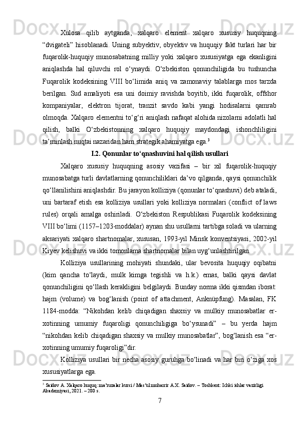 Xulosa   qilib   aytganda,   xalqaro   element   xalqaro   xususiy   huquqning
“dvigateli” hisoblanadi. Uning subyektiv, obyektiv va huquqiy fakt turlari har bir
fuqarolik-huquqiy   munosabatning   milliy   yoki   xalqaro   xususiyatga   ega   ekanligini
aniqlashda   hal   qiluvchi   rol   o‘ynaydi.   O‘zbekiston   qonunchiligida   bu   tushuncha
Fuqarolik   kodeksining   VIII   bo‘limida   aniq   va   zamonaviy   talablarga   mos   tarzda
berilgan.   Sud   amaliyoti   esa   uni   doimiy   ravishda   boyitib,   ikki   fuqarolik,   offshor
kompaniyalar,   elektron   tijorat,   tranzit   savdo   kabi   yangi   hodisalarni   qamrab
olmoqda. Xalqaro elementni to‘g‘ri aniqlash nafaqat alohida nizolarni adolatli hal
qilish,   balki   O‘zbekistonning   xalqaro   huquqiy   maydondagi   ishonchliligini
ta’minlash nuqtai nazaridan ham strategik ahamiyatga ega. 3
I.2. Qonunlar to‘qnashuvini hal qilish usullari
Xalqaro   xususiy   huquqning   asosiy   vazifasi   –   bir   xil   fuqarolik-huquqiy
munosabatga turli davlatlarning qonunchiliklari da’vo qilganda, qaysi qonunchilik
qo‘llanilishini aniqlashdir. Bu jarayon kolliziya (qonunlar to‘qnashuvi) deb ataladi,
uni   bartaraf   etish   esa   kolliziya   usullari   yoki   kolliziya   normalari   (conflict   of   laws
rules)   orqali   amalga   oshiriladi.   O‘zbekiston   Respublikasi   Fuqarolik   kodeksining
VIII bo‘limi (1157–1203-moddalar) aynan shu usullarni tartibga soladi va ularning
aksariyati  xalqaro  shartnomalar,  xususan,  1993-yil  Minsk  konventsiyasi,  2002-yil
Kiyev kelishuvi va ikki tomonlama shartnomalar bilan uyg‘unlashtirilgan.
Kolliziya   usullarining   mohiyati   shundaki,   ular   bevosita   huquqiy   oqibatni
(kim   qancha   to‘laydi,   mulk   kimga   tegishli   va   h.k.)   emas,   balki   qaysi   davlat
qonunchiligini qo‘llash kerakligini belgilaydi. Bunday norma ikki qismdan iborat:
hajm   (volume)   va   bog‘lanish   (point   of   attachment,   Anknüpfung).   Masalan,   FK
1184-modda:   “Nikohdan   kelib   chiqadigan   shaxsiy   va   mulkiy   munosabatlar   er-
xotinning   umumiy   fuqaroligi   qonunchiligiga   bo‘ysunadi”   –   bu   yerda   hajm
“nikohdan kelib chiqadigan shaxsiy va mulkiy munosabatlar”, bog‘lanish esa “er-
xotinning umumiy fuqaroligi”dir.
Kolliziya usullari  bir  necha asosiy guruhga bo‘linadi  va har  biri  o‘ziga xos
xususiyatlarga ega.
3
 Saidov A. Xalqaro huquq: ma’ruzalar kursi / Mas’ul muharrir A.X. Saidov. – Toshkent: Ichki ishlar vazirligi 
Akademiyasi, 2021. – 280 s.
7 