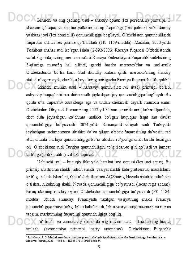 Birinchi   va   eng   qadimgi   usul   –   shaxsiy   qonun   (lex   personalis)   printsipi.   U
shaxsning   huquq   va   majburiyatlarini   uning   fuqaroligi   (lex   patriae)   yoki   doimiy
yashash joyi (lex domicilii) qonunchiligiga bog‘laydi. O‘zbekiston qonunchiligida
fuqarolar   uchun   lex   patriae   qo‘llaniladi   (FK   1159-modda).   Masalan,   2023-yilda
Toshkent shahar sudi ko‘rgan ishda (2-892/2023) Rossiya fuqarosi O‘zbekistonda
vafot etganida, uning meros masalasi Rossiya Federatsiyasi Fuqarolik kodeksining
3-qismiga   muvofiq   hal   qilindi,   garchi   barcha   merosxo‘rlar   va   mol-mulk
O‘zbekistonda   bo‘lsa   ham.   Sud   shunday   xulosa   qildi:   merosxo‘rning   shaxsiy
statuti o‘zgarmaydi, chunki u hayotining oxirigacha Rossiya fuqarosi bo‘lib qoldi. 4
Ikkinchi   muhim   usul   –   narsaviy   qonun   (lex   rei   sitae)   printsipi   bo‘lib,
ashyoviy  huquqlarni   har   doim   mulk  joylashgan  joy  qonunchiligiga  bog‘laydi.   Bu
qoida   o‘ta   imperativ   xarakterga   ega   va   undan   chekinish   deyarli   mumkin   emas.
O‘zbekiston Oliy sudi Plenumining 2022-yil 34-son qarorida aniq ko‘rsatilgandek,
chet   elda   joylashgan   ko‘chmas   mulkka   bo‘lgan   huquqlar   faqat   shu   davlat
qonunchiligiga   bo‘ysunadi.   2024-yilda   Samarqand   viloyati   sudi   Turkiyada
joylashgan  mehmonxona   ulushini   da’vo  qilgan   o‘zbek   fuqarosining  da’vosini  rad
etdi, chunki Turkiya qonunchiligiga ko‘ra ulushni  ro‘yxatga olish tartibi buzilgan
edi. O‘zbekiston sudi  Turkiya qonunchiligini to‘g‘ridan-to‘g‘ri qo‘lladi va jamoat
tartibiga (ordre public) zid deb topmadi.
Uchinchi  usul  –  huquqiy  fakt  yoki   harakat   joyi   qonuni   (lex  loci  actus).   Bu
printsip shartnoma shakli, nikoh shakli, vasiyat shakli kabi protsessual masalalarni
tartibga soladi. Masalan, ikki o‘zbek fuqarosi AQShning Nevada shtatida nikohdan
o‘tishsa,  nikohning shakli  Nevada qonunchiligiga bo‘ysunadi  (locus  regit  actum).
Biroq   ularning   mulkiy   rejimi   O‘zbekiston   qonunchiligiga   bo‘ysunadi   (FK   1184-
modda).   Xuddi   shunday,   Fransiyada   tuzilgan   vasiyatning   shakli   Fransiya
qonunchiligiga muvofiqligi bilan baholanadi, lekin vasiyatning mazmuni va meros
taqsimi marhumning fuqaroligi qonunchiligiga bog‘liq.
To‘rtinchi   va   zamonaviy   sharoitda   eng   muhim   usul   –   taraflarning   huquq
tanlashi   (avtonomiya   printsipi,   party   autonomy).   O‘zbekiston   Fuqarolik
4
 Inshakova A.O. Mezhdunarodnoe chastnoe pravo: uchebnik i praktikum dlya akademicheskogo bakalavriata. – 
Moskva: Yurait, 2021. – 456 s. – ISBN 978-5-9916-8766-9.
8 