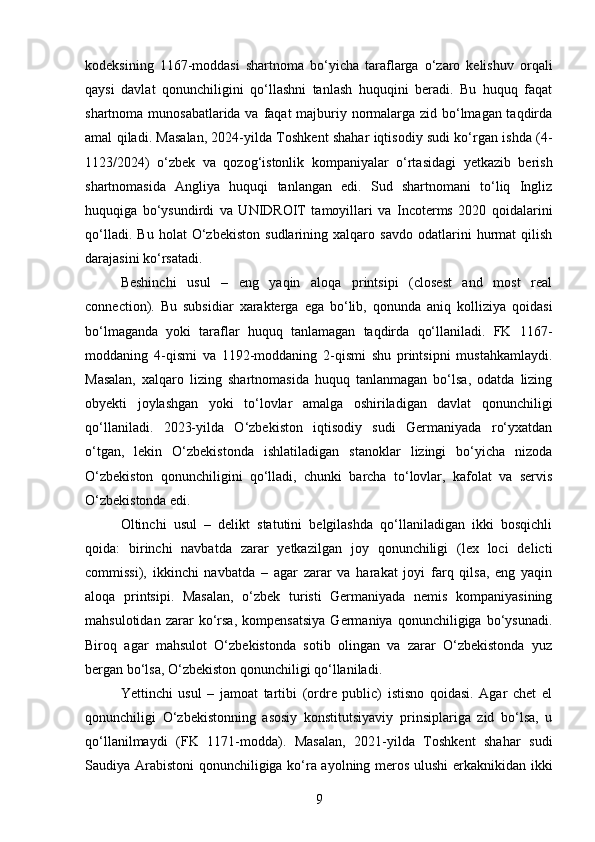 kodeksining   1167-moddasi   shartnoma   bo‘yicha   taraflarga   o‘zaro   kelishuv   orqali
qaysi   davlat   qonunchiligini   qo‘llashni   tanlash   huquqini   beradi.   Bu   huquq   faqat
shartnoma munosabatlarida va faqat  majburiy normalarga zid bo‘lmagan taqdirda
amal qiladi. Masalan, 2024-yilda Toshkent shahar iqtisodiy sudi ko‘rgan ishda (4-
1123/2024)   o‘zbek   va   qozog‘istonlik   kompaniyalar   o‘rtasidagi   yetkazib   berish
shartnomasida   Angliya   huquqi   tanlangan   edi.   Sud   shartnomani   to‘liq   Ingliz
huquqiga   bo‘ysundirdi   va   UNIDROIT   tamoyillari   va   Incoterms   2020   qoidalarini
qo‘lladi.   Bu   holat   O‘zbekiston   sudlarining   xalqaro   savdo   odatlarini   hurmat   qilish
darajasini ko‘rsatadi.
Beshinchi   usul   –   eng   yaqin   aloqa   printsipi   (closest   and   most   real
connection).   Bu   subsidiar   xarakterga   ega   bo‘lib,   qonunda   aniq   kolliziya   qoidasi
bo‘lmaganda   yoki   taraflar   huquq   tanlamagan   taqdirda   qo‘llaniladi.   FK   1167-
moddaning   4-qismi   va   1192-moddaning   2-qismi   shu   printsipni   mustahkamlaydi.
Masalan,   xalqaro   lizing   shartnomasida   huquq   tanlanmagan   bo‘lsa,   odatda   lizing
obyekti   joylashgan   yoki   to‘lovlar   amalga   oshiriladigan   davlat   qonunchiligi
qo‘llaniladi.   2023-yilda   O‘zbekiston   iqtisodiy   sudi   Germaniyada   ro‘yxatdan
o‘tgan,   lekin   O‘zbekistonda   ishlatiladigan   stanoklar   lizingi   bo‘yicha   nizoda
O‘zbekiston   qonunchiligini   qo‘lladi,   chunki   barcha   to‘lovlar,   kafolat   va   servis
O‘zbekistonda edi.
Oltinchi   usul   –   delikt   statutini   belgilashda   qo‘llaniladigan   ikki   bosqichli
qoida:   birinchi   navbatda   zarar   yetkazilgan   joy   qonunchiligi   (lex   loci   delicti
commissi),   ikkinchi   navbatda   –   agar   zarar   va   harakat   joyi   farq   qilsa,   eng   yaqin
aloqa   printsipi.   Masalan,   o‘zbek   turisti   Germaniyada   nemis   kompaniyasining
mahsulotidan   zarar   ko‘rsa,   kompensatsiya   Germaniya   qonunchiligiga   bo‘ysunadi.
Biroq   agar   mahsulot   O‘zbekistonda   sotib   olingan   va   zarar   O‘zbekistonda   yuz
bergan bo‘lsa, O‘zbekiston qonunchiligi qo‘llaniladi.
Yettinchi   usul   –   jamoat   tartibi   (ordre   public)   istisno   qoidasi.   Agar   chet   el
qonunchiligi   O‘zbekistonning   asosiy   konstitutsiyaviy   prinsiplariga   zid   bo‘lsa,   u
qo‘llanilmaydi   (FK   1171-modda).   Masalan,   2021-yilda   Toshkent   shahar   sudi
Saudiya Arabistoni qonunchiligiga ko‘ra ayolning meros ulushi  erkaknikidan ikki
9 